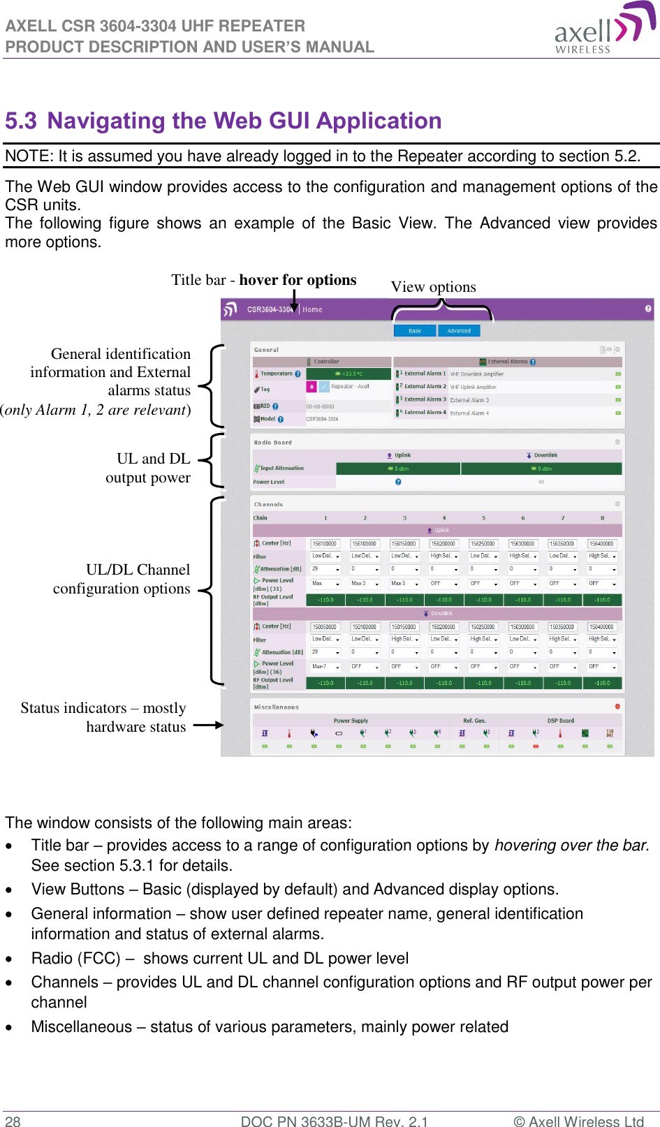 AXELL CSR 3604-3304 UHF REPEATER PRODUCT DESCRIPTION AND USER’S MANUAL  28  DOC PN 3633B-UM Rev. 2.1  © Axell Wireless Ltd   5.3 Navigating the Web GUI Application NOTE: It is assumed you have already logged in to the Repeater according to section 5.2. The Web GUI window provides access to the configuration and management options of the CSR units.  The  following  figure  shows  an  example  of  the  Basic  View.  The  Advanced  view  provides more options.                   The window consists of the following main areas:   Title bar – provides access to a range of configuration options by hovering over the bar.  See section 5.3.1 for details.   View Buttons – Basic (displayed by default) and Advanced display options.    General information – show user defined repeater name, general identification information and status of external alarms.   Radio (FCC) –  shows current UL and DL power level   Channels – provides UL and DL channel configuration options and RF output power per channel   Miscellaneous – status of various parameters, mainly power related    View options Title bar - hover for options UL/DL Channel configuration options General identification information and External alarms status  (only Alarm 1, 2 are relevant) UL and DL output power Status indicators – mostly hardware status 