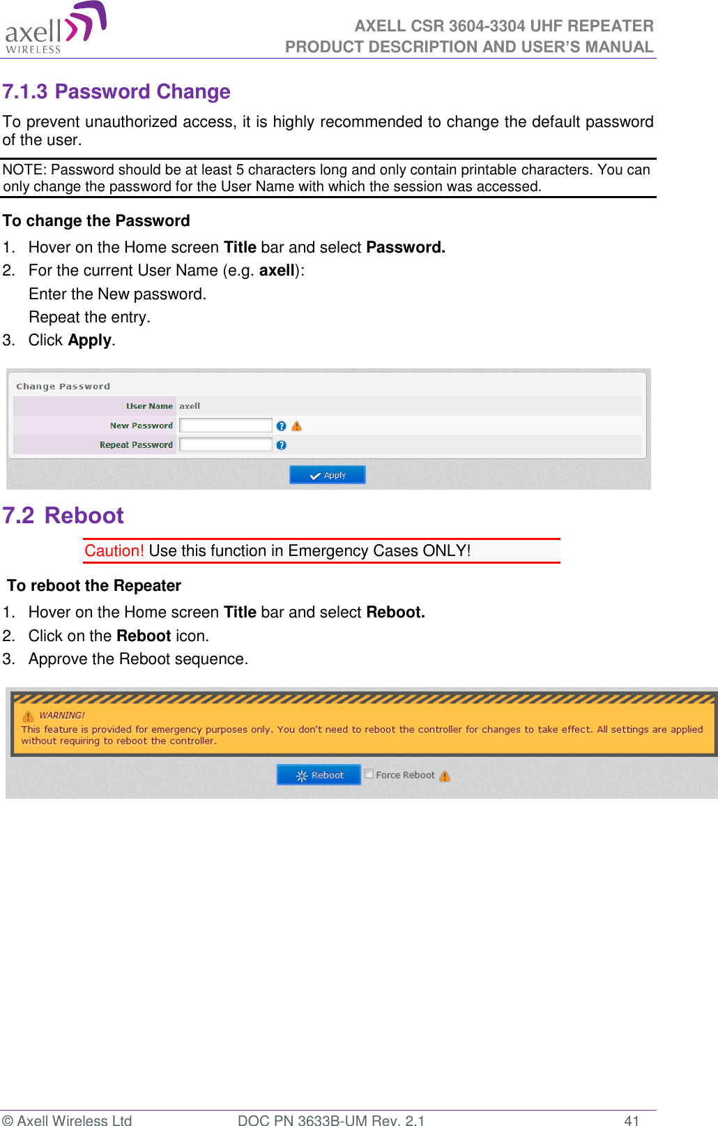  AXELL CSR 3604-3304 UHF REPEATER PRODUCT DESCRIPTION AND USER’S MANUAL  © Axell Wireless Ltd  DOC PN 3633B-UM Rev. 2.1  41 7.1.3 Password Change To prevent unauthorized access, it is highly recommended to change the default password of the user.  NOTE: Password should be at least 5 characters long and only contain printable characters. You can only change the password for the User Name with which the session was accessed. To change the Password 1.  Hover on the Home screen Title bar and select Password.  2.  For the current User Name (e.g. axell): Enter the New password. Repeat the entry. 3.  Click Apply.  7.2 Reboot Caution! Use this function in Emergency Cases ONLY!  To reboot the Repeater 1.  Hover on the Home screen Title bar and select Reboot. 2.  Click on the Reboot icon. 3.  Approve the Reboot sequence.           