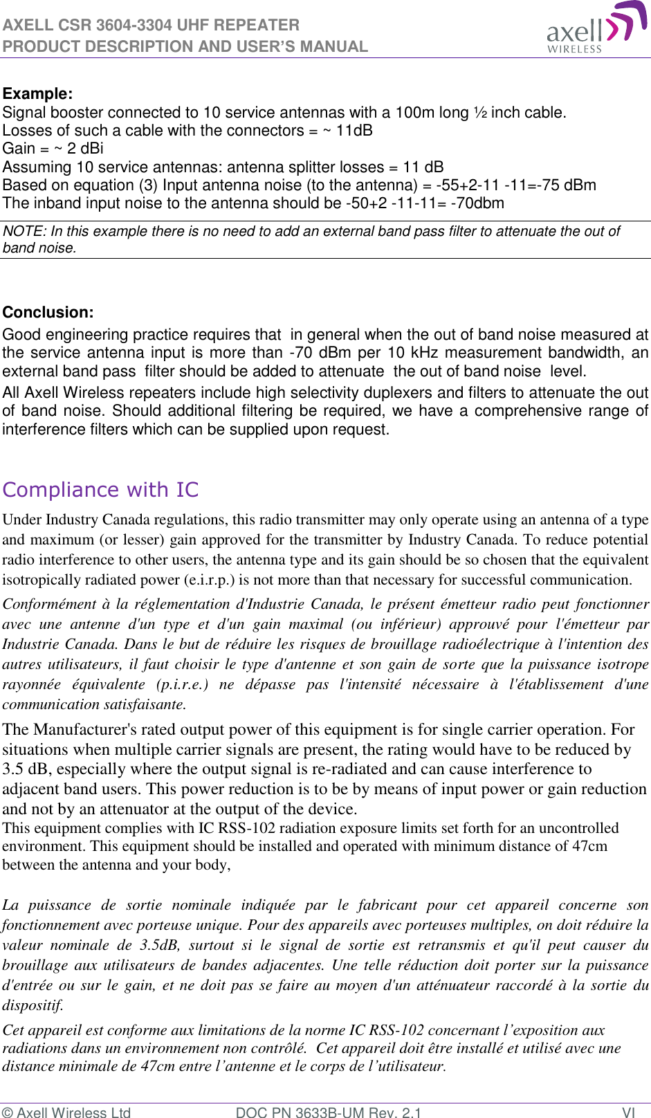 AXELL CSR 3604-3304 UHF REPEATER PRODUCT DESCRIPTION AND USER’S MANUAL © Axell Wireless Ltd  DOC PN 3633B-UM Rev. 2.1  VI  Example: Signal booster connected to 10 service antennas with a 100m long ½ inch cable. Losses of such a cable with the connectors = ~ 11dB Gain = ~ 2 dBi  Assuming 10 service antennas: antenna splitter losses = 11 dB  Based on equation (3) Input antenna noise (to the antenna) = -55+2-11 -11=-75 dBm The inband input noise to the antenna should be -50+2 -11-11= -70dbm  NOTE: In this example there is no need to add an external band pass filter to attenuate the out of band noise.   Conclusion:  Good engineering practice requires that  in general when the out of band noise measured at the service antenna input is more than -70 dBm per 10 kHz measurement bandwidth, an external band pass  filter should be added to attenuate  the out of band noise  level. All Axell Wireless repeaters include high selectivity duplexers and filters to attenuate the out of band noise. Should additional filtering be required, we have a comprehensive range of interference filters which can be supplied upon request.  Compliance with IC Under Industry Canada regulations, this radio transmitter may only operate using an antenna of a type and maximum (or lesser) gain approved for the transmitter by Industry Canada. To reduce potential radio interference to other users, the antenna type and its gain should be so chosen that the equivalent isotropically radiated power (e.i.r.p.) is not more than that necessary for successful communication. Conformément à la réglementation d&apos;Industrie Canada, le présent émetteur radio peut fonctionner avec  une  antenne  d&apos;un  type  et  d&apos;un  gain  maximal  (ou  inférieur)  approuvé  pour l&apos;émetteur  par Industrie Canada. Dans le but de réduire les risques de brouillage radioélectrique à l&apos;intention des autres utilisateurs, il faut choisir le type d&apos;antenne et son gain de sorte que la puissance isotrope rayonnée  équivalente  (p.i.r.e.)  ne  dépasse  pas  l&apos;intensité  nécessaire  à  l&apos;établissement  d&apos;une communication satisfaisante. The Manufacturer&apos;s rated output power of this equipment is for single carrier operation. For situations when multiple carrier signals are present, the rating would have to be reduced by 3.5 dB, especially where the output signal is re-radiated and can cause interference to adjacent band users. This power reduction is to be by means of input power or gain reduction and not by an attenuator at the output of the device. This equipment complies with IC RSS-102 radiation exposure limits set forth for an uncontrolled environment. This equipment should be installed and operated with minimum distance of 47cm  between the antenna and your body,   La  puissance  de  sortie  nominale  indiquée  par  le  fabricant  pour  cet  appareil  concerne  son fonctionnement avec porteuse unique. Pour des appareils avec porteuses multiples, on doit réduire la valeur  nominale  de  3.5dB,  surtout  si  le  signal  de  sortie  est  retransmis  et  qu&apos;il  peut  causer  du brouillage aux utilisateurs de bandes  adjacentes. Une telle réduction doit  porter sur la  puissance d&apos;entrée ou sur le gain, et ne doit pas se faire au moyen d&apos;un atténuateur raccordé à la sortie  du dispositif.  Cet appareil est conforme aux limitations de la norme IC RSS-102 concernant l’exposition aux radiations dans un environnement non contrôlé.  Cet appareil doit être installé et utilisé avec une distance minimale de 47cm entre l’antenne et le corps de l’utilisateur. 