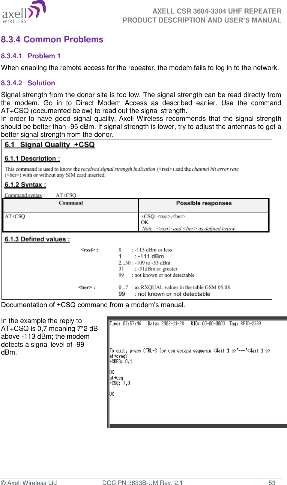  AXELL CSR 3604-3304 UHF REPEATER PRODUCT DESCRIPTION AND USER’S MANUAL  © Axell Wireless Ltd  DOC PN 3633B-UM Rev. 2.1  53 8.3.4 Common Problems  8.3.4.1  Problem 1 When enabling the remote access for the repeater, the modem fails to log in to the network. 8.3.4.2  Solution Signal strength from the donor site is too low. The signal strength can be read directly from the  modem.  Go  in  to  Direct  Modem  Access  as  described  earlier.  Use  the  command AT+CSQ (documented below) to read out the signal strength. In order  to have good  signal quality, Axell Wireless recommends that the signal strength should be better than -95 dBm. If signal strength is lower, try to adjust the antennas to get a better signal strength from the donor.  Documentation of +CSQ command from a modem’s manual.   In the example the reply to AT+CSQ is 0,7 meaning 7*2 dB above -113 dBm; the modem detects a signal level of -99 dBm.      