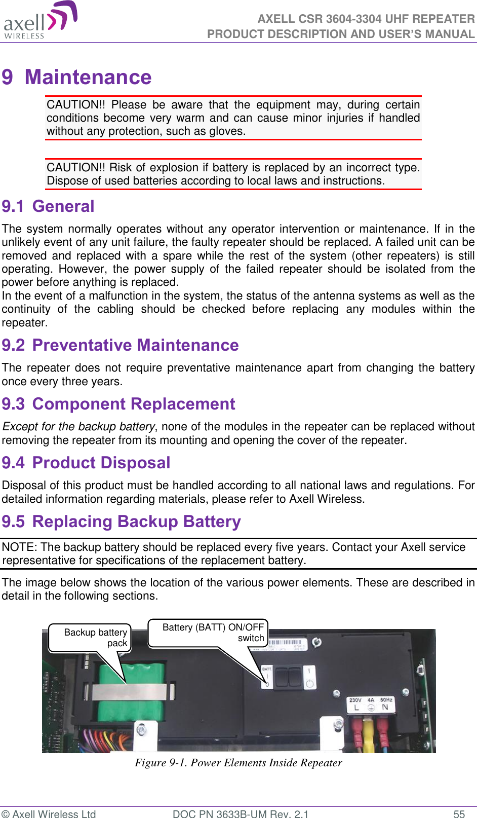  AXELL CSR 3604-3304 UHF REPEATER PRODUCT DESCRIPTION AND USER’S MANUAL  © Axell Wireless Ltd  DOC PN 3633B-UM Rev. 2.1  55 9  Maintenance CAUTION!!  Please  be  aware  that  the  equipment  may,  during  certain conditions become very warm and can cause minor injuries if handled without any protection, such as gloves.  CAUTION!! Risk of explosion if battery is replaced by an incorrect type.  Dispose of used batteries according to local laws and instructions. 9.1 General The system normally operates without any operator intervention or maintenance. If in the unlikely event of any unit failure, the faulty repeater should be replaced. A failed unit can be removed and  replaced with a  spare  while the  rest  of  the  system (other repeaters)  is  still operating.  However,  the  power  supply  of  the  failed  repeater  should  be  isolated  from  the power before anything is replaced. In the event of a malfunction in the system, the status of the antenna systems as well as the continuity  of  the  cabling  should  be  checked  before  replacing  any  modules  within  the repeater. 9.2 Preventative Maintenance The repeater does not require  preventative maintenance  apart from changing the battery once every three years. 9.3 Component Replacement Except for the backup battery, none of the modules in the repeater can be replaced without removing the repeater from its mounting and opening the cover of the repeater.  9.4 Product Disposal Disposal of this product must be handled according to all national laws and regulations. For detailed information regarding materials, please refer to Axell Wireless. 9.5 Replacing Backup Battery NOTE: The backup battery should be replaced every five years. Contact your Axell service representative for specifications of the replacement battery. The image below shows the location of the various power elements. These are described in detail in the following sections.     Figure 9-1. Power Elements Inside Repeater  Backup battery pack  Battery (BATT) ON/OFF switch 