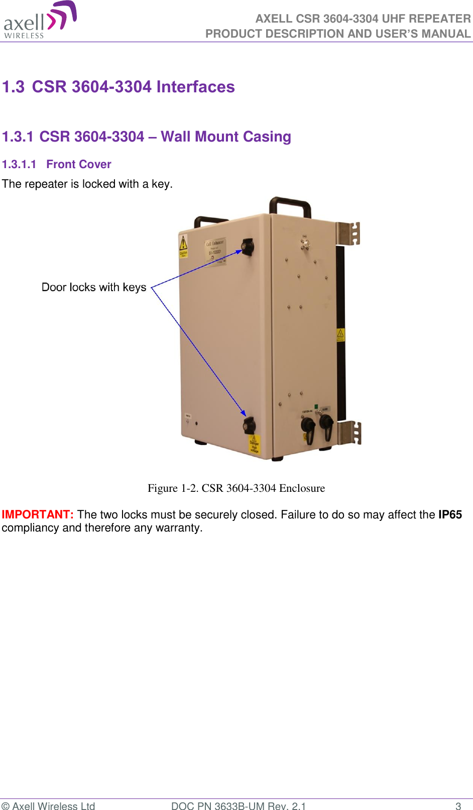  AXELL CSR 3604-3304 UHF REPEATER PRODUCT DESCRIPTION AND USER’S MANUAL  © Axell Wireless Ltd  DOC PN 3633B-UM Rev. 2.1  3  1.3 CSR 3604-3304 Interfaces  1.3.1 CSR 3604-3304 – Wall Mount Casing 1.3.1.1  Front Cover The repeater is locked with a key.                       Figure 1-2. CSR 3604-3304 Enclosure  IMPORTANT: The two locks must be securely closed. Failure to do so may affect the IP65 compliancy and therefore any warranty.       