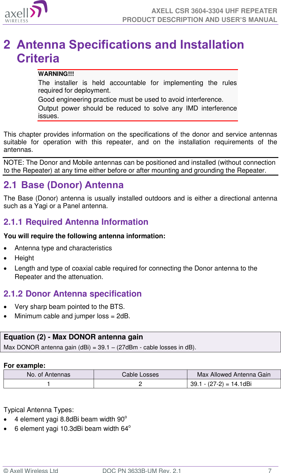  AXELL CSR 3604-3304 UHF REPEATER PRODUCT DESCRIPTION AND USER’S MANUAL  © Axell Wireless Ltd  DOC PN 3633B-UM Rev. 2.1  7 2  Antenna Specifications and Installation Criteria WARNING!!!  The  installer  is  held  accountable  for  implementing  the  rules required for deployment. Good engineering practice must be used to avoid interference. Output  power  should  be  reduced  to  solve  any  IMD  interference issues.  This chapter provides information on the specifications of the donor and service antennas suitable  for  operation  with  this  repeater,  and  on  the  installation  requirements  of  the antennas. NOTE: The Donor and Mobile antennas can be positioned and installed (without connection to the Repeater) at any time either before or after mounting and grounding the Repeater. 2.1 Base (Donor) Antenna  The Base (Donor) antenna is usually installed outdoors and is either a directional antenna such as a Yagi or a Panel antenna. 2.1.1 Required Antenna Information You will require the following antenna information:   Antenna type and characteristics   Height   Length and type of coaxial cable required for connecting the Donor antenna to the Repeater and the attenuation. 2.1.2 Donor Antenna specification   Very sharp beam pointed to the BTS.   Minimum cable and jumper loss = 2dB.  Equation (2) - Max DONOR antenna gain Max DONOR antenna gain (dBi) = 39.1 – (27dBm - cable losses in dB).  For example: No. of Antennas Cable Losses Max Allowed Antenna Gain 1 2 39.1 - (27-2) = 14.1dBi   Typical Antenna Types:   4 element yagi 8.8dBi beam width 90o   6 element yagi 10.3dBi beam width 64o 