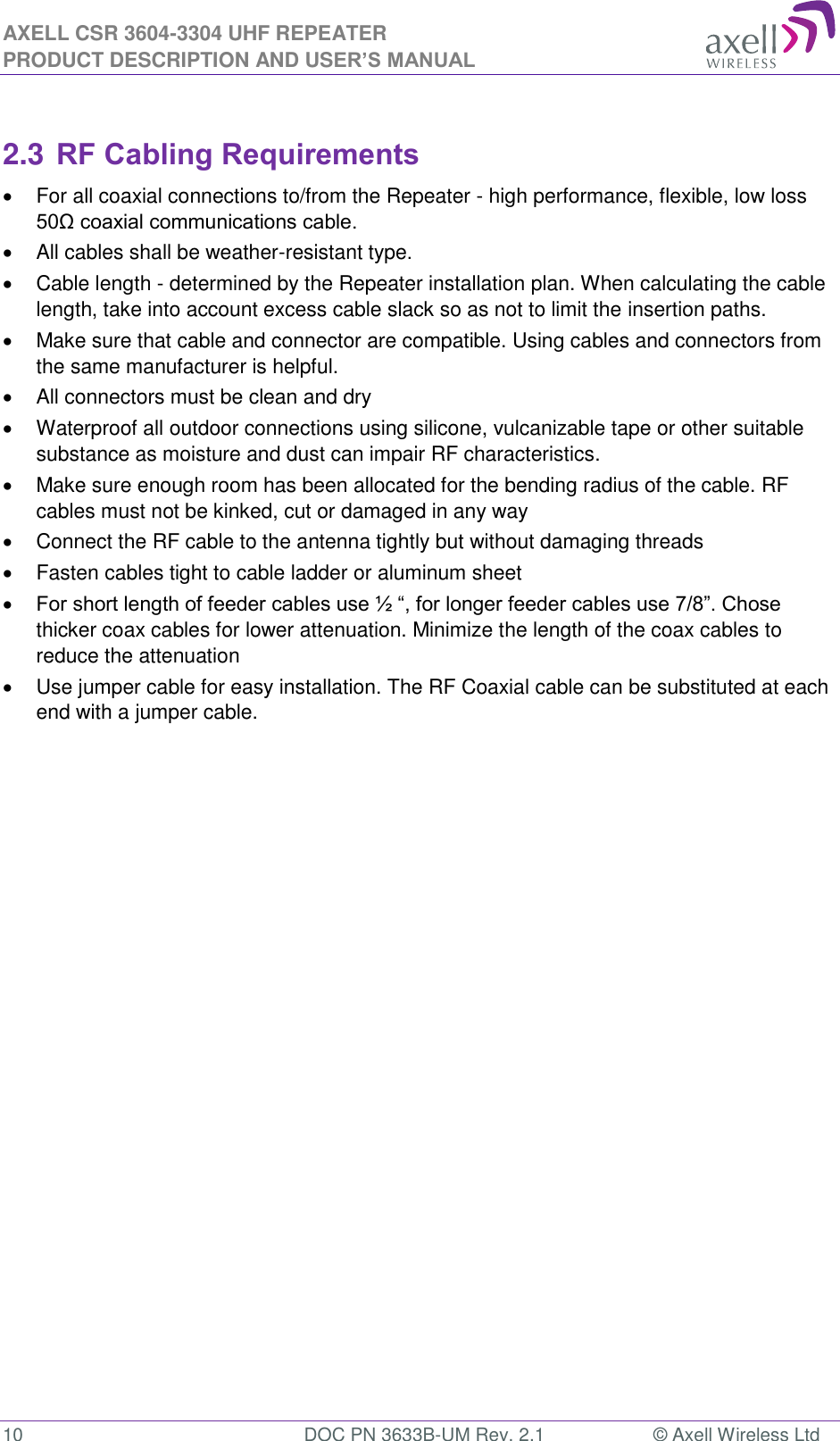 AXELL CSR 3604-3304 UHF REPEATER PRODUCT DESCRIPTION AND USER’S MANUAL  10  DOC PN 3633B-UM Rev. 2.1  © Axell Wireless Ltd   2.3 RF Cabling Requirements   For all coaxial connections to/from the Repeater - high performance, flexible, low loss 50Ω coaxial communications cable.    All cables shall be weather-resistant type.    Cable length - determined by the Repeater installation plan. When calculating the cable length, take into account excess cable slack so as not to limit the insertion paths.   Make sure that cable and connector are compatible. Using cables and connectors from the same manufacturer is helpful.   All connectors must be clean and dry   Waterproof all outdoor connections using silicone, vulcanizable tape or other suitable substance as moisture and dust can impair RF characteristics.    Make sure enough room has been allocated for the bending radius of the cable. RF cables must not be kinked, cut or damaged in any way   Connect the RF cable to the antenna tightly but without damaging threads   Fasten cables tight to cable ladder or aluminum sheet  For short length of feeder cables use ½ “, for longer feeder cables use 7/8”. Chose thicker coax cables for lower attenuation. Minimize the length of the coax cables to reduce the attenuation    Use jumper cable for easy installation. The RF Coaxial cable can be substituted at each end with a jumper cable.  