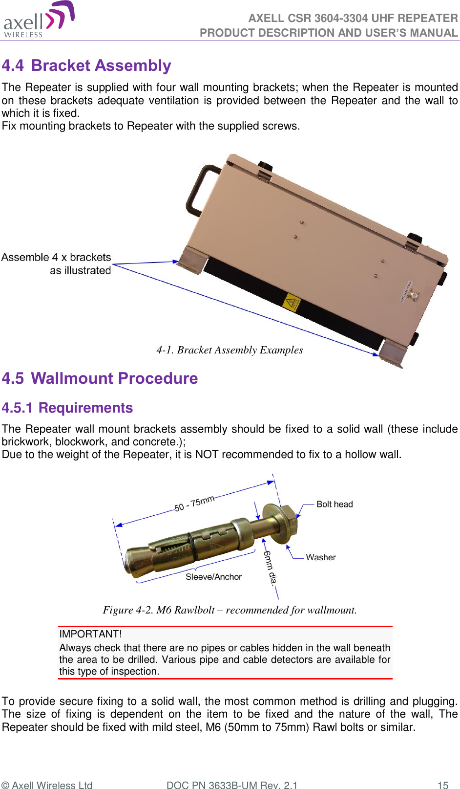  AXELL CSR 3604-3304 UHF REPEATER PRODUCT DESCRIPTION AND USER’S MANUAL  © Axell Wireless Ltd  DOC PN 3633B-UM Rev. 2.1  15 4.4 Bracket Assembly The Repeater is supplied with four wall mounting brackets; when the Repeater is mounted on these brackets adequate ventilation is provided between the Repeater and the wall to which it is fixed. Fix mounting brackets to Repeater with the supplied screws.            4-1. Bracket Assembly Examples 4.5 Wallmount Procedure 4.5.1 Requirements The Repeater wall mount brackets assembly should be fixed to a solid wall (these include brickwork, blockwork, and concrete.);  Due to the weight of the Repeater, it is NOT recommended to fix to a hollow wall.   Figure 4-2. M6 Rawlbolt – recommended for wallmount. IMPORTANT! Always check that there are no pipes or cables hidden in the wall beneath the area to be drilled. Various pipe and cable detectors are available for this type of inspection.  To provide secure fixing to a solid wall, the most common method is drilling and plugging. The  size  of  fixing  is  dependent  on  the  item  to  be  fixed  and  the  nature  of  the  wall,  The Repeater should be fixed with mild steel, M6 (50mm to 75mm) Rawl bolts or similar. 