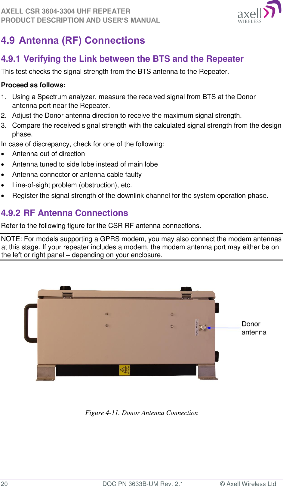 AXELL CSR 3604-3304 UHF REPEATER PRODUCT DESCRIPTION AND USER’S MANUAL  20  DOC PN 3633B-UM Rev. 2.1  © Axell Wireless Ltd  4.9 Antenna (RF) Connections 4.9.1 Verifying the Link between the BTS and the Repeater This test checks the signal strength from the BTS antenna to the Repeater.  Proceed as follows:  1.  Using a Spectrum analyzer, measure the received signal from BTS at the Donor antenna port near the Repeater.  2.  Adjust the Donor antenna direction to receive the maximum signal strength. 3.  Compare the received signal strength with the calculated signal strength from the design phase.  In case of discrepancy, check for one of the following:    Antenna out of direction    Antenna tuned to side lobe instead of main lobe    Antenna connector or antenna cable faulty    Line-of-sight problem (obstruction), etc.   Register the signal strength of the downlink channel for the system operation phase. 4.9.2 RF Antenna Connections Refer to the following figure for the CSR RF antenna connections.  NOTE: For models supporting a GPRS modem, you may also connect the modem antennas at this stage. If your repeater includes a modem, the modem antenna port may either be on the left or right panel – depending on your enclosure.                   Figure 4-11. Donor Antenna Connection     
