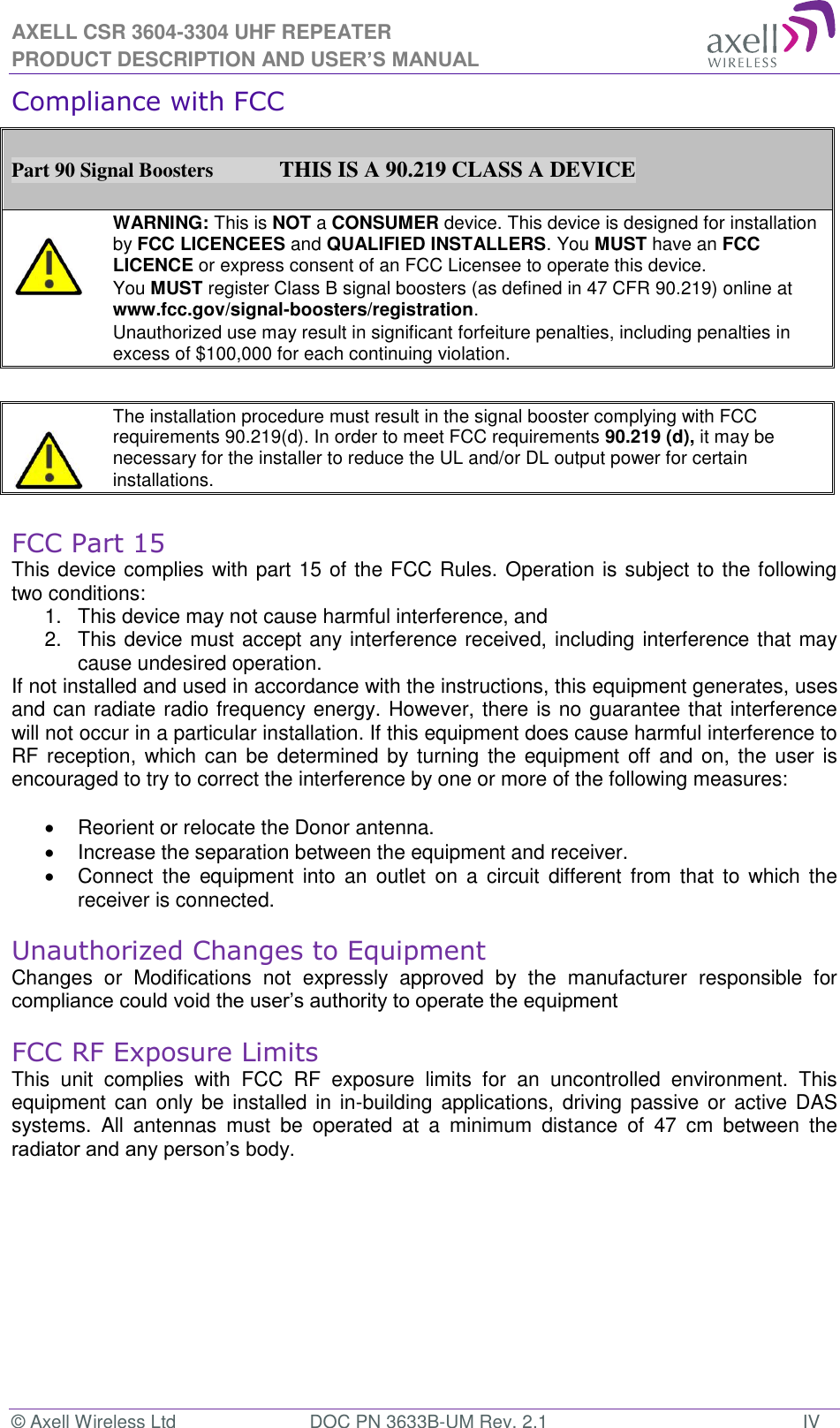 AXELL CSR 3604-3304 UHF REPEATER PRODUCT DESCRIPTION AND USER’S MANUAL © Axell Wireless Ltd  DOC PN 3633B-UM Rev. 2.1  IV Compliance with FCC  Part 90 Signal Boosters             THIS IS A 90.219 CLASS A DEVICE    WARNING: This is NOT a CONSUMER device. This device is designed for installation by FCC LICENCEES and QUALIFIED INSTALLERS. You MUST have an FCC LICENCE or express consent of an FCC Licensee to operate this device.  You MUST register Class B signal boosters (as defined in 47 CFR 90.219) online at www.fcc.gov/signal-boosters/registration.  Unauthorized use may result in significant forfeiture penalties, including penalties in excess of $100,000 for each continuing violation.      The installation procedure must result in the signal booster complying with FCC requirements 90.219(d). In order to meet FCC requirements 90.219 (d), it may be necessary for the installer to reduce the UL and/or DL output power for certain installations.    FCC Part 15 This device complies with part 15 of the FCC Rules. Operation is subject to the following two conditions:  1.  This device may not cause harmful interference, and   2.  This device must accept any interference received, including interference that may cause undesired operation.  If not installed and used in accordance with the instructions, this equipment generates, uses and can radiate radio frequency energy. However, there is no guarantee that interference will not occur in a particular installation. If this equipment does cause harmful interference to RF reception,  which can be  determined by turning the  equipment  off and on, the user is encouraged to try to correct the interference by one or more of the following measures:    Reorient or relocate the Donor antenna.   Increase the separation between the equipment and receiver.   Connect  the  equipment into  an  outlet  on  a  circuit  different  from  that  to  which the receiver is connected.  Unauthorized Changes to Equipment Changes  or  Modifications  not  expressly  approved  by  the  manufacturer  responsible  for compliance could void the user’s authority to operate the equipment  FCC RF Exposure Limits This  unit  complies  with  FCC  RF  exposure  limits  for  an  uncontrolled  environment.  This equipment can only be installed  in in-building applications, driving passive or active DAS systems.  All  antennas  must  be  operated  at  a  minimum  distance  of  47  cm  between  the radiator and any person’s body.    