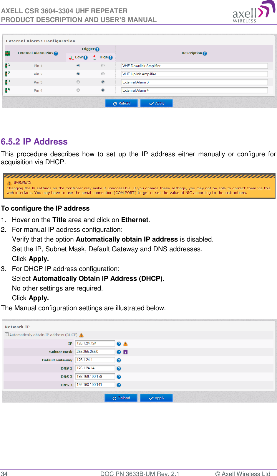 AXELL CSR 3604-3304 UHF REPEATER PRODUCT DESCRIPTION AND USER’S MANUAL  34  DOC PN 3633B-UM Rev. 2.1  © Axell Wireless Ltd     6.5.2 IP Address This  procedure  describes  how  to  set  up  the  IP  address  either  manually  or  configure  for acquisition via DHCP.  To configure the IP address 1.  Hover on the Title area and click on Ethernet. 2.  For manual IP address configuration: Verify that the option Automatically obtain IP address is disabled. Set the IP, Subnet Mask, Default Gateway and DNS addresses. Click Apply. 3.  For DHCP IP address configuration: Select Automatically Obtain IP Address (DHCP). No other settings are required. Click Apply. The Manual configuration settings are illustrated below.     