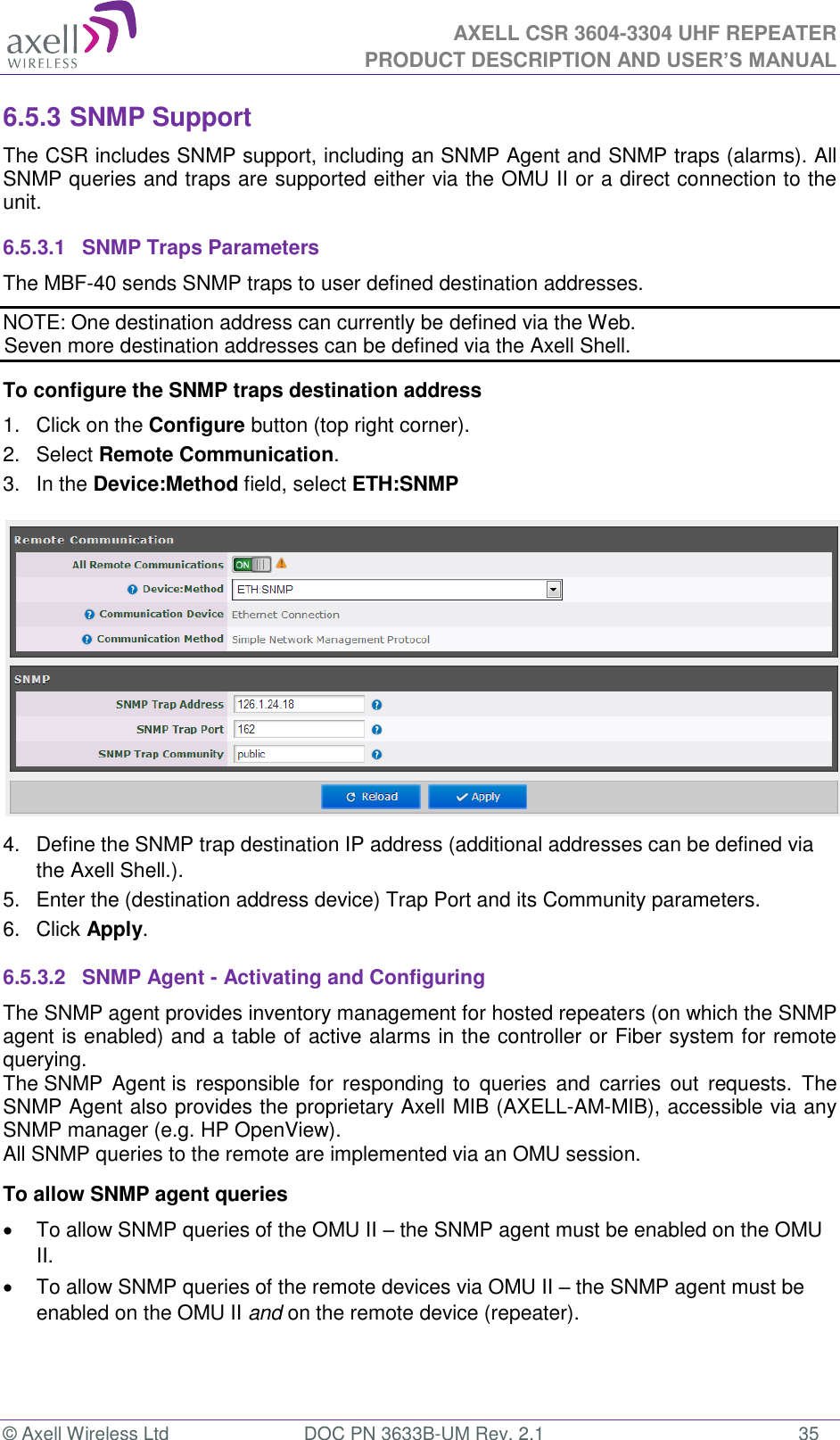  AXELL CSR 3604-3304 UHF REPEATER PRODUCT DESCRIPTION AND USER’S MANUAL  © Axell Wireless Ltd  DOC PN 3633B-UM Rev. 2.1  35 6.5.3 SNMP Support The CSR includes SNMP support, including an SNMP Agent and SNMP traps (alarms). All SNMP queries and traps are supported either via the OMU II or a direct connection to the unit. 6.5.3.1  SNMP Traps Parameters The MBF-40 sends SNMP traps to user defined destination addresses. NOTE: One destination address can currently be defined via the Web.  Seven more destination addresses can be defined via the Axell Shell. To configure the SNMP traps destination address 1.  Click on the Configure button (top right corner). 2.  Select Remote Communication. 3.  In the Device:Method field, select ETH:SNMP  4.  Define the SNMP trap destination IP address (additional addresses can be defined via the Axell Shell.). 5.  Enter the (destination address device) Trap Port and its Community parameters. 6.  Click Apply. 6.5.3.2  SNMP Agent - Activating and Configuring The SNMP agent provides inventory management for hosted repeaters (on which the SNMP agent is enabled) and a table of active alarms in the controller or Fiber system for remote querying. The SNMP  Agent is  responsible  for  responding  to  queries  and  carries  out  requests.  The SNMP Agent also provides the proprietary Axell MIB (AXELL-AM-MIB), accessible via any SNMP manager (e.g. HP OpenView).  All SNMP queries to the remote are implemented via an OMU session.  To allow SNMP agent queries   To allow SNMP queries of the OMU II – the SNMP agent must be enabled on the OMU II.  To allow SNMP queries of the remote devices via OMU II – the SNMP agent must be enabled on the OMU II and on the remote device (repeater).   