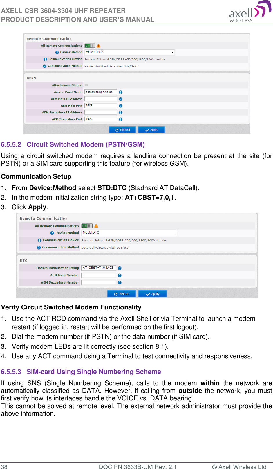 AXELL CSR 3604-3304 UHF REPEATER PRODUCT DESCRIPTION AND USER’S MANUAL  38  DOC PN 3633B-UM Rev. 2.1  © Axell Wireless Ltd   6.5.5.2  Circuit Switched Modem (PSTN/GSM) Using a circuit switched modem requires a landline connection be present at the site (for PSTN) or a SIM card supporting this feature (for wireless GSM). Communication Setup 1.  From Device:Method select STD:DTC (Stadnard AT:DataCall). 2.  In the modem initialization string type: AT+CBST=7,0,1. 3.  Click Apply.  Verify Circuit Switched Modem Functionality 1.  Use the ACT RCD command via the Axell Shell or via Terminal to launch a modem restart (if logged in, restart will be performed on the first logout). 2.  Dial the modem number (if PSTN) or the data number (if SIM card). 3.  Verify modem LEDs are lit correctly (see section 8.1). 4.  Use any ACT command using a Terminal to test connectivity and responsiveness. 6.5.5.3  SIM-card Using Single Numbering Scheme If  using  SNS  (Single  Numbering  Scheme),  calls  to  the  modem  within  the  network  are automatically classified as DATA. However, if calling from outside the network, you must first verify how its interfaces handle the VOICE vs. DATA bearing. This cannot be solved at remote level. The external network administrator must provide the above information.   