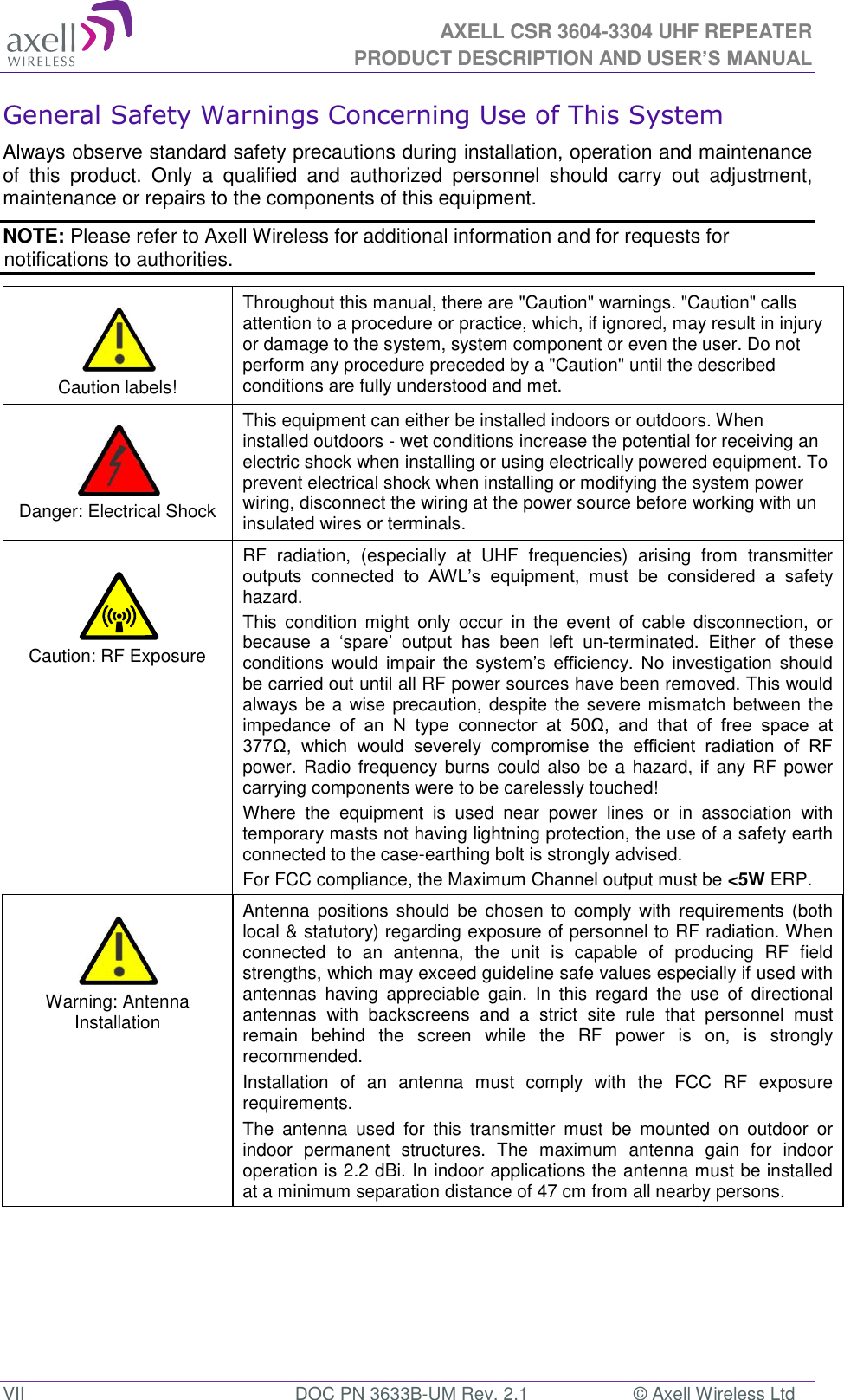  AXELL CSR 3604-3304 UHF REPEATER PRODUCT DESCRIPTION AND USER’S MANUAL  VII  DOC PN 3633B-UM Rev. 2.1  © Axell Wireless Ltd General Safety Warnings Concerning Use of This System Always observe standard safety precautions during installation, operation and maintenance of  this  product.  Only  a  qualified  and  authorized  personnel  should  carry  out  adjustment, maintenance or repairs to the components of this equipment. NOTE: Please refer to Axell Wireless for additional information and for requests for notifications to authorities.      Caution labels! Throughout this manual, there are &quot;Caution&quot; warnings. &quot;Caution&quot; calls attention to a procedure or practice, which, if ignored, may result in injury or damage to the system, system component or even the user. Do not perform any procedure preceded by a &quot;Caution&quot; until the described conditions are fully understood and met.    Danger: Electrical Shock This equipment can either be installed indoors or outdoors. When installed outdoors - wet conditions increase the potential for receiving an electric shock when installing or using electrically powered equipment. To prevent electrical shock when installing or modifying the system power wiring, disconnect the wiring at the power source before working with un insulated wires or terminals.   Caution: RF Exposure RF  radiation,  (especially  at  UHF  frequencies)  arising  from  transmitter outputs  connected  to  AWL’s  equipment,  must  be  considered  a  safety hazard. This  condition  might  only  occur  in  the  event  of  cable  disconnection,  or because  a  ‘spare’  output  has  been  left  un-terminated.  Either  of  these conditions  would  impair  the  system’s  efficiency.  No  investigation  should be carried out until all RF power sources have been removed. This would always be a wise precaution, despite the severe mismatch between the impedance  of  an  N  type  connector  at  50Ω,  and  that  of  free  space  at 377Ω,  which  would  severely  compromise  the  efficient  radiation  of  RF power. Radio frequency burns could also be a  hazard, if any RF power carrying components were to be carelessly touched! Where  the  equipment  is  used  near  power  lines  or  in  association  with temporary masts not having lightning protection, the use of a safety earth connected to the case-earthing bolt is strongly advised. For FCC compliance, the Maximum Channel output must be &lt;5W ERP.   Warning: Antenna Installation Antenna  positions  should  be  chosen  to  comply with  requirements  (both local &amp; statutory) regarding exposure of personnel to RF radiation. When connected  to  an  antenna,  the  unit  is  capable  of  producing  RF  field strengths, which may exceed guideline safe values especially if used with antennas  having  appreciable  gain.  In  this  regard  the  use  of  directional antennas  with  backscreens  and  a  strict  site  rule  that  personnel  must remain  behind  the  screen  while  the  RF  power  is  on,  is  strongly recommended. Installation  of  an  antenna  must  comply  with  the  FCC  RF  exposure requirements. The  antenna  used  for  this  transmitter  must  be  mounted  on  outdoor  or indoor  permanent  structures.  The  maximum  antenna  gain  for  indoor operation is 2.2 dBi. In indoor applications the antenna must be installed at a minimum separation distance of 47 cm from all nearby persons. 