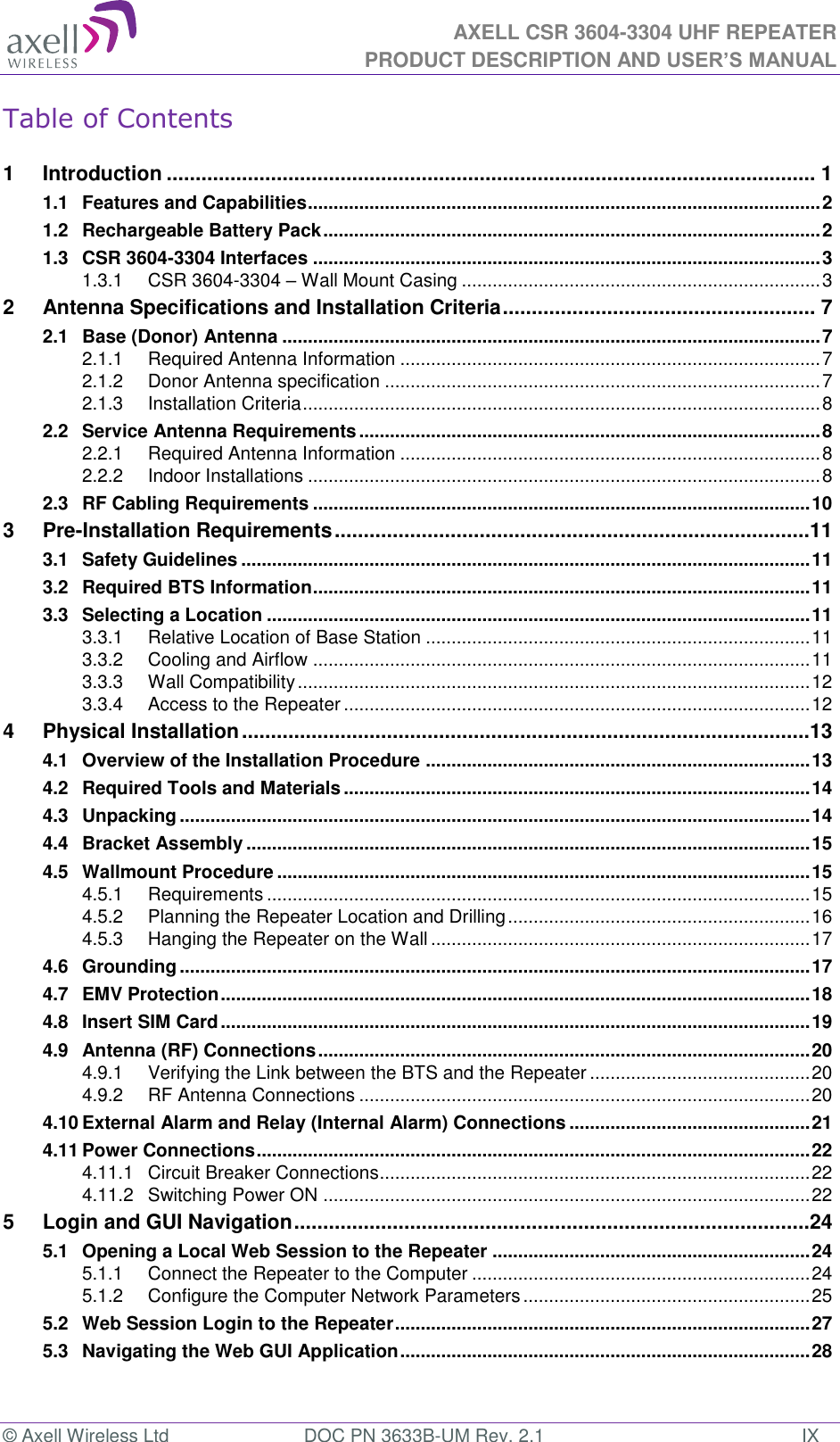  AXELL CSR 3604-3304 UHF REPEATER PRODUCT DESCRIPTION AND USER’S MANUAL  © Axell Wireless Ltd  DOC PN 3633B-UM Rev. 2.1  IX Table of Contents  1 Introduction ................................................................................................................ 1 1.1 Features and Capabilities .................................................................................................... 2 1.2 Rechargeable Battery Pack ................................................................................................. 2 1.3 CSR 3604-3304 Interfaces ................................................................................................... 3 1.3.1 CSR 3604-3304 – Wall Mount Casing ...................................................................... 3 2 Antenna Specifications and Installation Criteria ...................................................... 7 2.1 Base (Donor) Antenna ......................................................................................................... 7 2.1.1 Required Antenna Information .................................................................................. 7 2.1.2 Donor Antenna specification ..................................................................................... 7 2.1.3 Installation Criteria ..................................................................................................... 8 2.2 Service Antenna Requirements .......................................................................................... 8 2.2.1 Required Antenna Information .................................................................................. 8 2.2.2 Indoor Installations .................................................................................................... 8 2.3 RF Cabling Requirements ................................................................................................. 10 3 Pre-Installation Requirements ..................................................................................11 3.1 Safety Guidelines ............................................................................................................... 11 3.2 Required BTS Information ................................................................................................. 11 3.3 Selecting a Location .......................................................................................................... 11 3.3.1 Relative Location of Base Station ........................................................................... 11 3.3.2 Cooling and Airflow ................................................................................................. 11 3.3.3 Wall Compatibility .................................................................................................... 12 3.3.4 Access to the Repeater ........................................................................................... 12 4 Physical Installation ..................................................................................................13 4.1 Overview of the Installation Procedure ........................................................................... 13 4.2 Required Tools and Materials ........................................................................................... 14 4.3 Unpacking ........................................................................................................................... 14 4.4 Bracket Assembly .............................................................................................................. 15 4.5 Wallmount Procedure ........................................................................................................ 15 4.5.1 Requirements .......................................................................................................... 15 4.5.2 Planning the Repeater Location and Drilling ........................................................... 16 4.5.3 Hanging the Repeater on the Wall .......................................................................... 17 4.6 Grounding ........................................................................................................................... 17 4.7 EMV Protection ................................................................................................................... 18 4.8 Insert SIM Card ................................................................................................................... 19 4.9 Antenna (RF) Connections ................................................................................................ 20 4.9.1 Verifying the Link between the BTS and the Repeater ........................................... 20 4.9.2 RF Antenna Connections ........................................................................................ 20 4.10 External Alarm and Relay (Internal Alarm) Connections ............................................... 21 4.11 Power Connections ............................................................................................................ 22 4.11.1 Circuit Breaker Connections .................................................................................... 22 4.11.2 Switching Power ON ............................................................................................... 22 5 Login and GUI Navigation .........................................................................................24 5.1 Opening a Local Web Session to the Repeater .............................................................. 24 5.1.1 Connect the Repeater to the Computer .................................................................. 24 5.1.2 Configure the Computer Network Parameters ........................................................ 25 5.2 Web Session Login to the Repeater ................................................................................. 27 5.3 Navigating the Web GUI Application ................................................................................ 28 