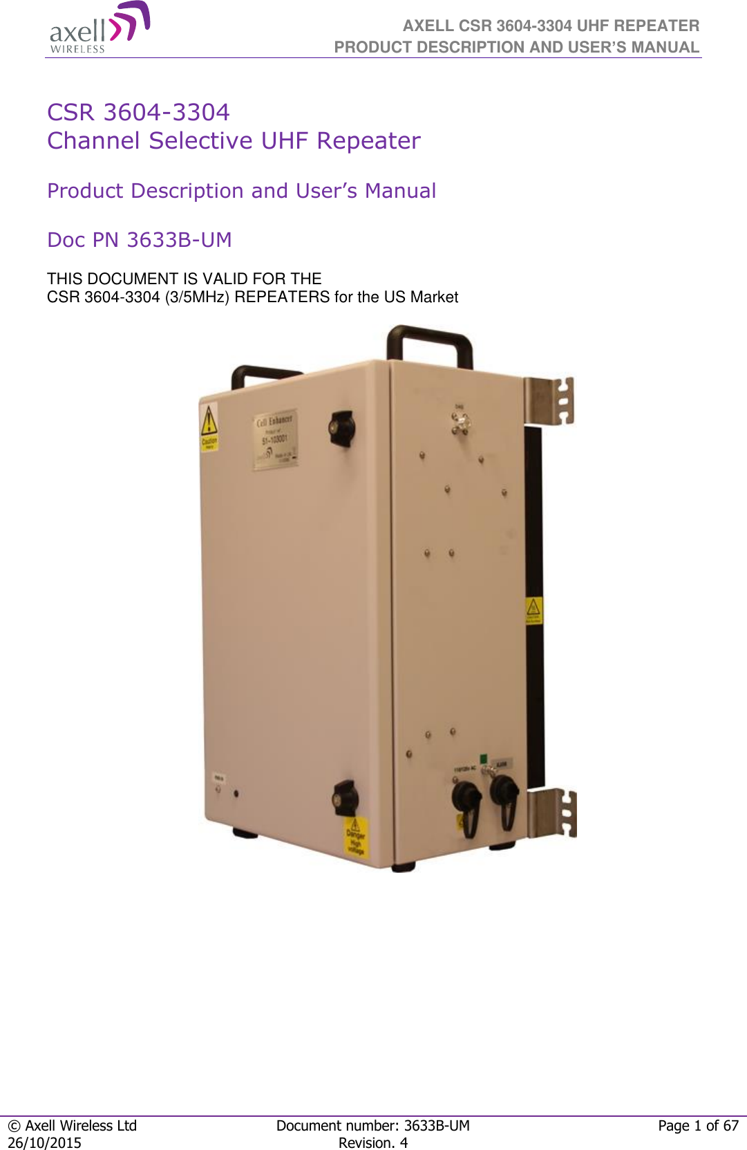  AXELL CSR 3604-3304 UHF REPEATER PRODUCT DESCRIPTION AND USER’S MANUAL  © Axell Wireless Ltd Document number: 3633B-UM Page 1 of 67 26/10/2015 Revision. 4    CSR 3604-3304  Channel Selective UHF Repeater   Product Description and User’s Manual  Doc PN 3633B-UM  THIS DOCUMENT IS VALID FOR THE  CSR 3604-3304 (3/5MHz) REPEATERS for the US Market                                   