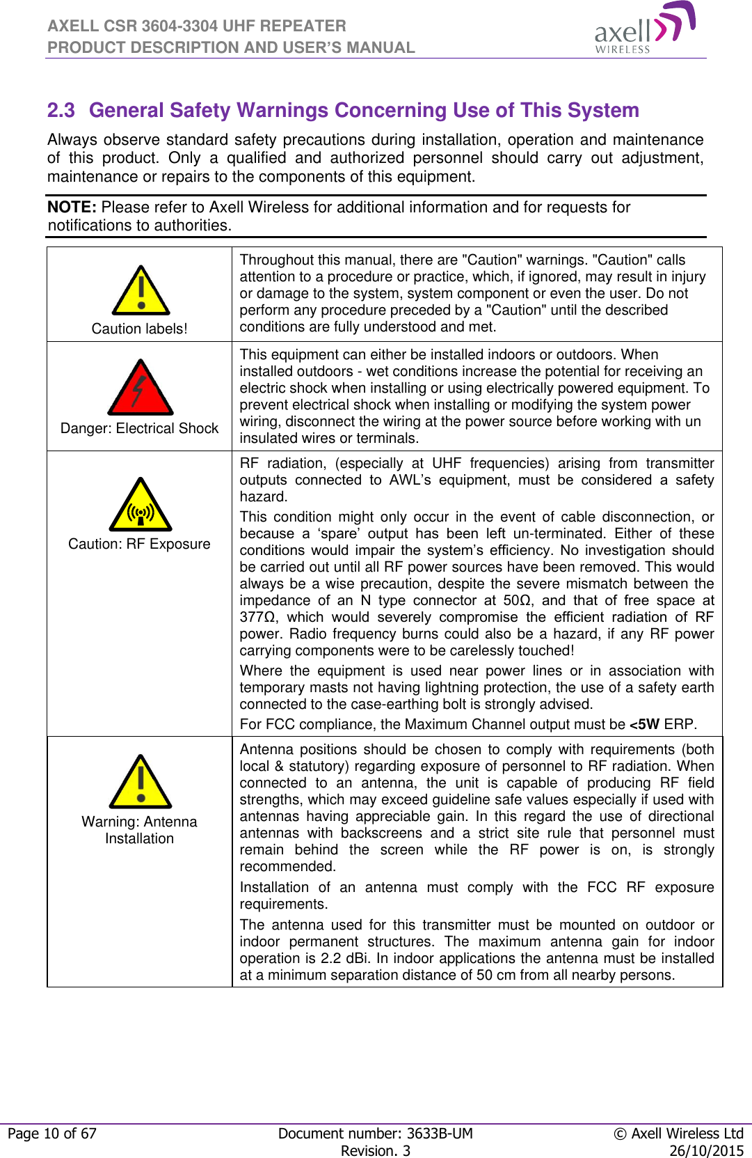 AXELL CSR 3604-3304 UHF REPEATER PRODUCT DESCRIPTION AND USER’S MANUAL  Page 10 of 67 Document number: 3633B-UM © Axell Wireless Ltd  Revision. 3 26/10/2015   2.3  General Safety Warnings Concerning Use of This System Always observe standard safety precautions during installation, operation and maintenance of  this  product.  Only  a  qualified  and  authorized  personnel  should  carry  out  adjustment, maintenance or repairs to the components of this equipment. NOTE: Please refer to Axell Wireless for additional information and for requests for notifications to authorities.      Caution labels! Throughout this manual, there are &quot;Caution&quot; warnings. &quot;Caution&quot; calls attention to a procedure or practice, which, if ignored, may result in injury or damage to the system, system component or even the user. Do not perform any procedure preceded by a &quot;Caution&quot; until the described conditions are fully understood and met.    Danger: Electrical Shock This equipment can either be installed indoors or outdoors. When installed outdoors - wet conditions increase the potential for receiving an electric shock when installing or using electrically powered equipment. To prevent electrical shock when installing or modifying the system power wiring, disconnect the wiring at the power source before working with un insulated wires or terminals.   Caution: RF Exposure RF  radiation,  (especially  at  UHF  frequencies)  arising  from  transmitter outputs  connected  to  AWL’s  equipment,  must  be  considered  a  safety hazard. This  condition  might  only  occur  in  the  event  of  cable  disconnection,  or because  a  ‘spare’  output  has  been  left  un-terminated.  Either  of  these conditions  would  impair  the  system’s  efficiency.  No  investigation  should be carried out until all RF power sources have been removed. This would always be a wise precaution, despite the severe mismatch between the impedance  of  an  N  type  connector  at  50Ω,  and  that  of  free  space  at 377Ω,  which  would  severely  compromise  the  efficient  radiation  of  RF power. Radio frequency burns could also be a hazard, if any RF power carrying components were to be carelessly touched! Where  the  equipment  is  used  near  power  lines  or  in  association  with temporary masts not having lightning protection, the use of a safety earth connected to the case-earthing bolt is strongly advised. For FCC compliance, the Maximum Channel output must be &lt;5W ERP.   Warning: Antenna Installation Antenna positions  should  be  chosen  to  comply  with  requirements  (both local &amp; statutory) regarding exposure of personnel to RF radiation. When connected  to  an  antenna,  the  unit  is  capable  of  producing  RF  field strengths, which may exceed guideline safe values especially if used with antennas  having  appreciable  gain.  In  this  regard  the  use  of  directional antennas  with  backscreens  and  a  strict  site  rule  that  personnel  must remain  behind  the  screen  while  the  RF  power  is  on,  is  strongly recommended. Installation  of  an  antenna  must  comply  with  the  FCC  RF  exposure requirements. The  antenna  used  for  this  transmitter  must  be  mounted  on  outdoor  or indoor  permanent  structures.  The  maximum  antenna  gain  for  indoor operation is 2.2 dBi. In indoor applications the antenna must be installed at a minimum separation distance of 50 cm from all nearby persons. 