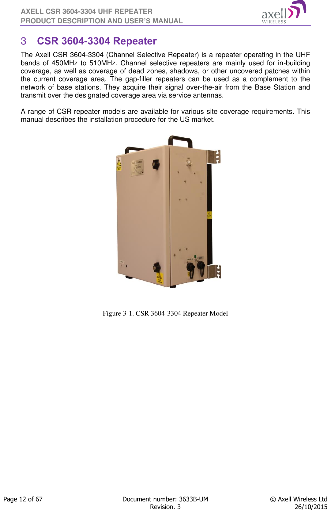 AXELL CSR 3604-3304 UHF REPEATER PRODUCT DESCRIPTION AND USER’S MANUAL  Page 12 of 67 Document number: 3633B-UM © Axell Wireless Ltd  Revision. 3 26/10/2015   CSR 3604-3304 Repeater  3The Axell CSR 3604-3304 (Channel Selective Repeater) is a repeater operating in the UHF bands of  450MHz  to 510MHz.  Channel  selective repeaters are mainly  used  for in-building coverage, as well as coverage of dead zones, shadows, or other uncovered patches within the  current  coverage  area.  The  gap-filler  repeaters  can  be  used  as  a  complement  to  the network of base stations. They acquire their signal  over-the-air from the Base Station and transmit over the designated coverage area via service antennas.   A range of CSR repeater models are available for various site coverage requirements. This manual describes the installation procedure for the US market.                        Figure 3-1. CSR 3604-3304 Repeater Model 