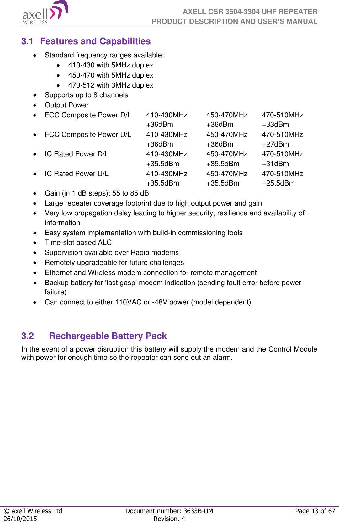  AXELL CSR 3604-3304 UHF REPEATER PRODUCT DESCRIPTION AND USER’S MANUAL  © Axell Wireless Ltd Document number: 3633B-UM Page 13 of 67 26/10/2015 Revision. 4   3.1  Features and Capabilities   Standard frequency ranges available:   410-430 with 5MHz duplex  450-470 with 5MHz duplex  470-512 with 3MHz duplex   Supports up to 8 channels   Output Power    FCC Composite Power D/L  410-430MHz  450-470MHz  470-510MHz  +36dBm  +36dBm  +33dBm   FCC Composite Power U/L  410-430MHz  450-470MHz  470-510MHz  +36dBm  +36dBm  +27dBm   IC Rated Power D/L  410-430MHz  450-470MHz  470-510MHz +35.5dBm  +35.5dBm  +31dBm   IC Rated Power U/L  410-430MHz  450-470MHz  470-510MHz +35.5dBm  +35.5dBm  +25.5dBm   Gain (in 1 dB steps): 55 to 85 dB   Large repeater coverage footprint due to high output power and gain   Very low propagation delay leading to higher security, resilience and availability of information   Easy system implementation with build-in commissioning tools   Time-slot based ALC   Supervision available over Radio modems   Remotely upgradeable for future challenges   Ethernet and Wireless modem connection for remote management  Backup battery for ‘last gasp’ modem indication (sending fault error before power failure)   Can connect to either 110VAC or -48V power (model dependent)   3.2  Rechargeable Battery Pack  In the event of a power disruption this battery will supply the modem and the Control Module with power for enough time so the repeater can send out an alarm.       