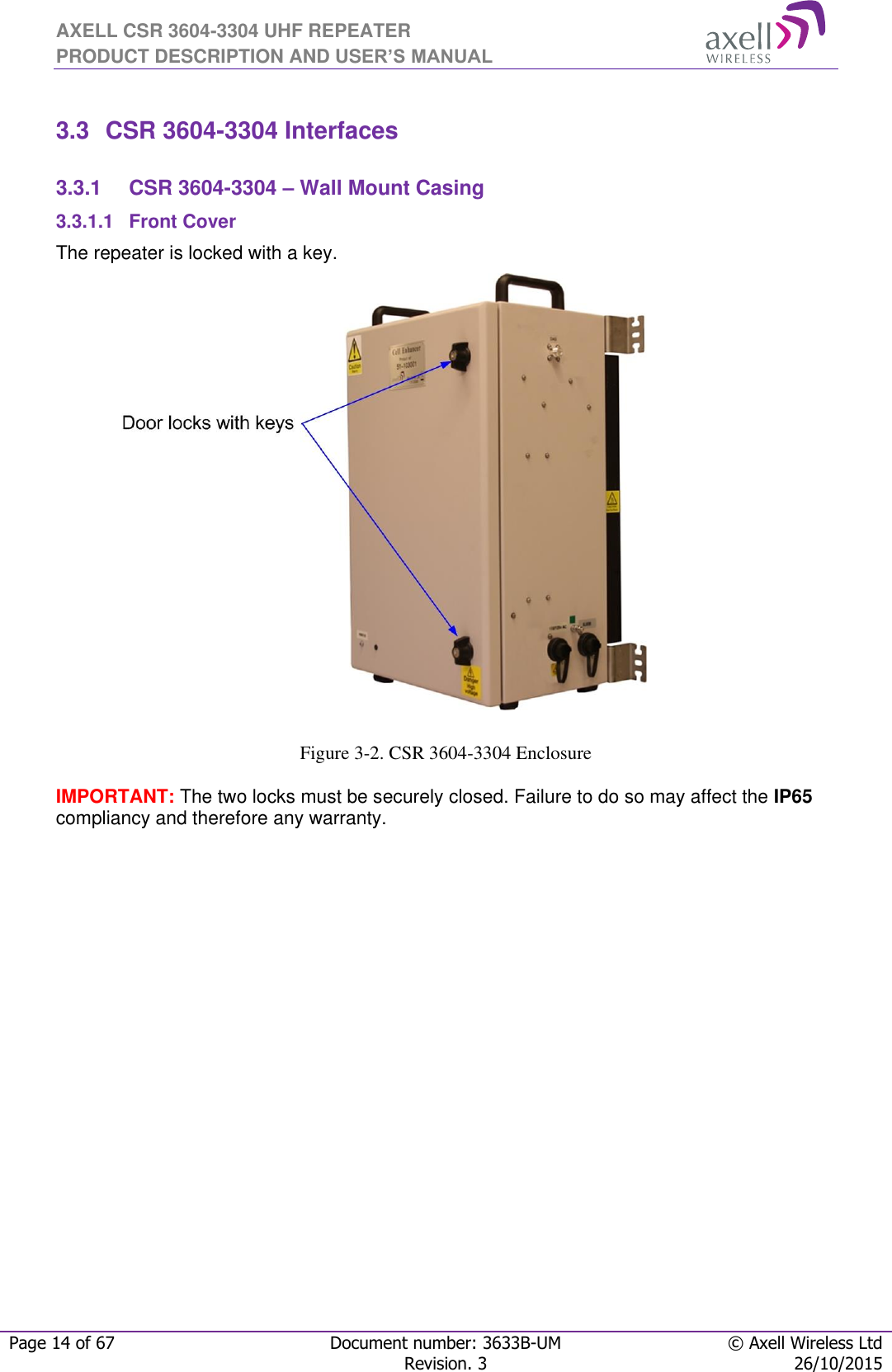 AXELL CSR 3604-3304 UHF REPEATER PRODUCT DESCRIPTION AND USER’S MANUAL  Page 14 of 67 Document number: 3633B-UM © Axell Wireless Ltd  Revision. 3 26/10/2015   3.3  CSR 3604-3304 Interfaces  3.3.1  CSR 3604-3304 – Wall Mount Casing 3.3.1.1 Front Cover The repeater is locked with a key.                       Figure 3-2. CSR 3604-3304 Enclosure  IMPORTANT: The two locks must be securely closed. Failure to do so may affect the IP65 compliancy and therefore any warranty.       