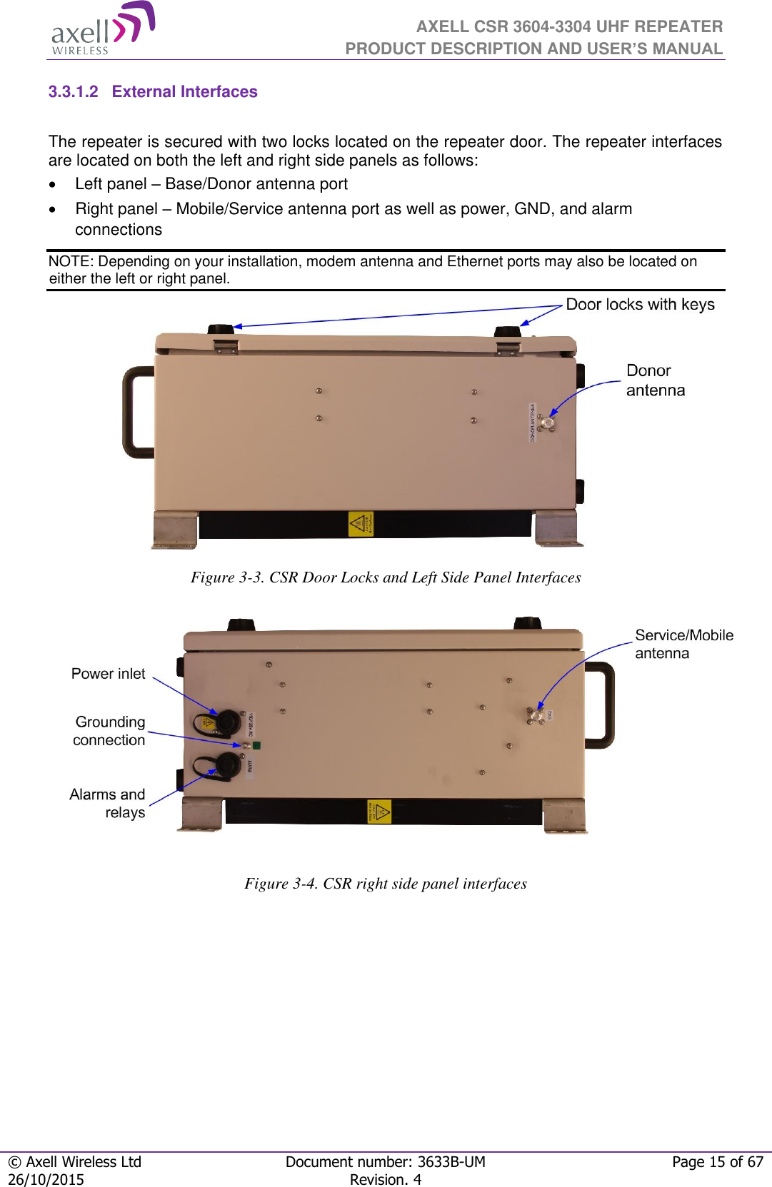  AXELL CSR 3604-3304 UHF REPEATER PRODUCT DESCRIPTION AND USER’S MANUAL  © Axell Wireless Ltd Document number: 3633B-UM Page 15 of 67 26/10/2015 Revision. 4   3.3.1.2  External Interfaces  The repeater is secured with two locks located on the repeater door. The repeater interfaces are located on both the left and right side panels as follows:  Left panel – Base/Donor antenna port   Right panel – Mobile/Service antenna port as well as power, GND, and alarm connections NOTE: Depending on your installation, modem antenna and Ethernet ports may also be located on either the left or right panel.               Figure 3-3. CSR Door Locks and Left Side Panel Interfaces                  Figure 3-4. CSR right side panel interfaces             