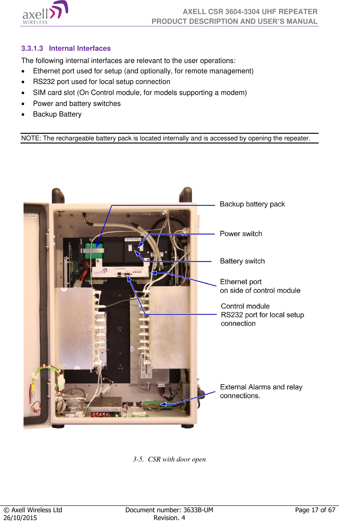  AXELL CSR 3604-3304 UHF REPEATER PRODUCT DESCRIPTION AND USER’S MANUAL  © Axell Wireless Ltd Document number: 3633B-UM Page 17 of 67 26/10/2015 Revision. 4    3.3.1.3  Internal Interfaces The following internal interfaces are relevant to the user operations:   Ethernet port used for setup (and optionally, for remote management)   RS232 port used for local setup connection   SIM card slot (On Control module, for models supporting a modem)   Power and battery switches   Backup Battery  NOTE: The rechargeable battery pack is located internally and is accessed by opening the repeater.                                      3-5.  CSR with door open  