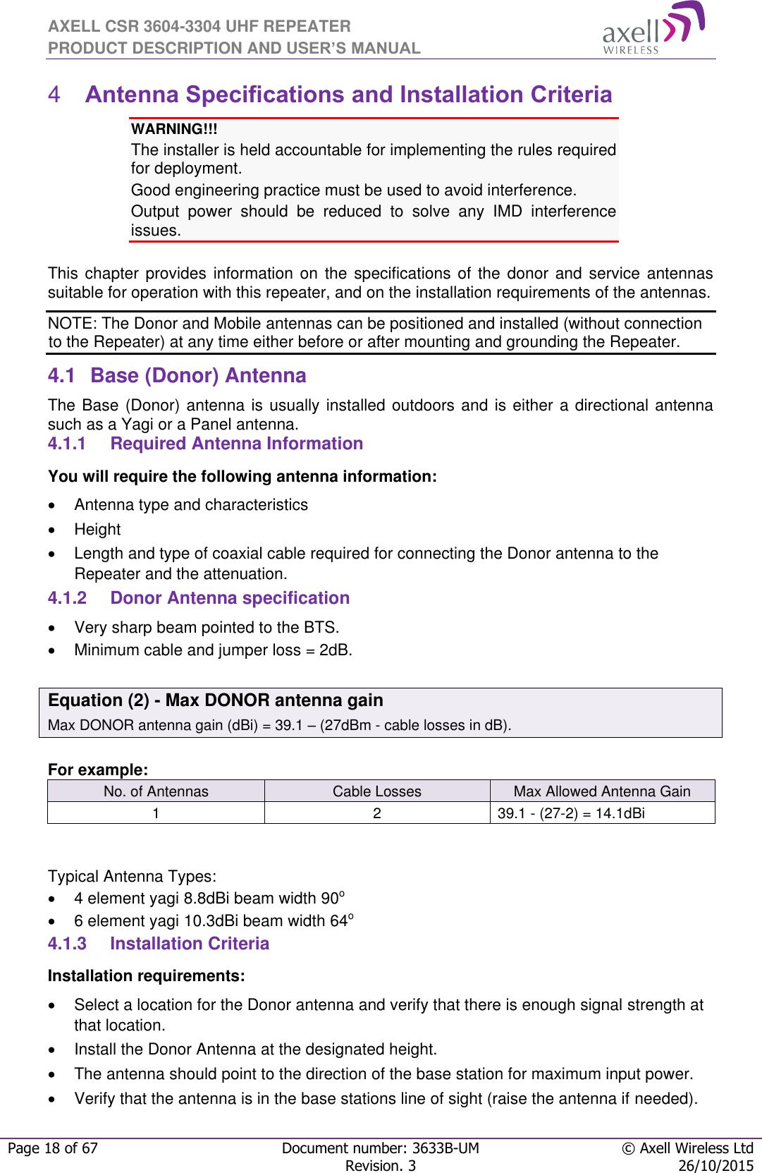 AXELL CSR 3604-3304 UHF REPEATER PRODUCT DESCRIPTION AND USER’S MANUAL  Page 18 of 67 Document number: 3633B-UM © Axell Wireless Ltd  Revision. 3 26/10/2015   Antenna Specifications and Installation Criteria 4WARNING!!!  The installer is held accountable for implementing the rules required for deployment. Good engineering practice must be used to avoid interference. Output  power  should  be  reduced  to  solve  any  IMD  interference issues.  This chapter provides  information  on  the specifications of the  donor  and service antennas suitable for operation with this repeater, and on the installation requirements of the antennas. NOTE: The Donor and Mobile antennas can be positioned and installed (without connection to the Repeater) at any time either before or after mounting and grounding the Repeater. 4.1  Base (Donor) Antenna  The Base (Donor) antenna is usually installed outdoors and is either a directional antenna such as a Yagi or a Panel antenna. 4.1.1  Required Antenna Information You will require the following antenna information:   Antenna type and characteristics   Height  Length and type of coaxial cable required for connecting the Donor antenna to the Repeater and the attenuation. 4.1.2  Donor Antenna specification   Very sharp beam pointed to the BTS.   Minimum cable and jumper loss = 2dB.  Equation (2) - Max DONOR antenna gain Max DONOR antenna gain (dBi) = 39.1 – (27dBm - cable losses in dB).  For example: No. of Antennas Cable Losses Max Allowed Antenna Gain 1 2 39.1 - (27-2) = 14.1dBi   Typical Antenna Types:   4 element yagi 8.8dBi beam width 90o   6 element yagi 10.3dBi beam width 64o 4.1.3  Installation Criteria Installation requirements:   Select a location for the Donor antenna and verify that there is enough signal strength at that location.   Install the Donor Antenna at the designated height.  The antenna should point to the direction of the base station for maximum input power.   Verify that the antenna is in the base stations line of sight (raise the antenna if needed).  