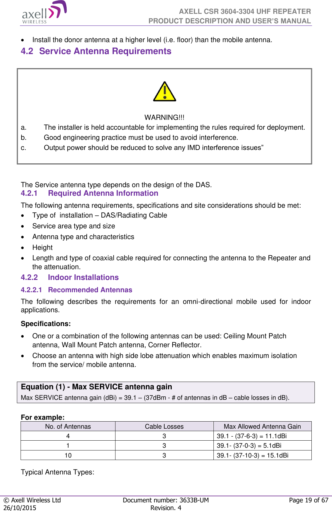  AXELL CSR 3604-3304 UHF REPEATER PRODUCT DESCRIPTION AND USER’S MANUAL  © Axell Wireless Ltd Document number: 3633B-UM Page 19 of 67 26/10/2015 Revision. 4     Install the donor antenna at a higher level (i.e. floor) than the mobile antenna. 4.2  Service Antenna Requirements     WARNING!!! a.  The installer is held accountable for implementing the rules required for deployment. b.  Good engineering practice must be used to avoid interference. c. Output power should be reduced to solve any IMD interference issues”    The Service antenna type depends on the design of the DAS.  4.2.1  Required Antenna Information The following antenna requirements, specifications and site considerations should be met:   Type of  installation – DAS/Radiating Cable   Service area type and size    Antenna type and characteristics   Height  Length and type of coaxial cable required for connecting the antenna to the Repeater and the attenuation. 4.2.2  Indoor Installations 4.2.2.1  Recommended Antennas The  following  describes  the  requirements  for  an  omni-directional  mobile  used  for  indoor applications. Specifications:   One or a combination of the following antennas can be used: Ceiling Mount Patch antenna, Wall Mount Patch antenna, Corner Reflector.   Choose an antenna with high side lobe attenuation which enables maximum isolation from the service/ mobile antenna.  Equation (1) - Max SERVICE antenna gain Max SERVICE antenna gain (dBi) = 39.1 – (37dBm - # of antennas in dB – cable losses in dB).  For example: No. of Antennas Cable Losses Max Allowed Antenna Gain 4 3 39.1 - (37-6-3) = 11.1dBi 1 3 39.1- (37-0-3) = 5.1dBi 10 3 39.1- (37-10-3) = 15.1dBi  Typical Antenna Types: 