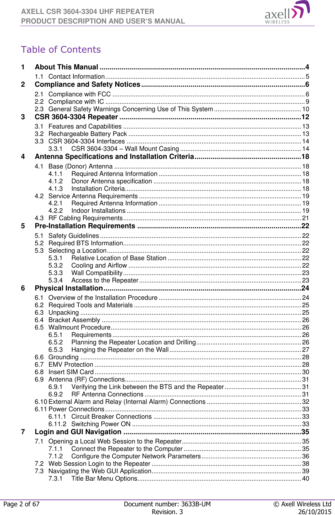 AXELL CSR 3604-3304 UHF REPEATER PRODUCT DESCRIPTION AND USER’S MANUAL  Page 2 of 67 Document number: 3633B-UM © Axell Wireless Ltd  Revision. 3 26/10/2015   Table of Contents  1 About This Manual ........................................................................................................ 4 1.1 Contact Information ................................................................................................................ 5 2 Compliance and Safety Notices ................................................................................... 6 2.1 Compliance with FCC ............................................................................................................ 6 2.2 Compliance with IC ................................................................................................................ 9 2.3 General Safety Warnings Concerning Use of This System ................................................. 10 3 CSR 3604-3304 Repeater ............................................................................................ 12 3.1 Features and Capabilities .................................................................................................... 13 3.2 Rechargeable Battery Pack ................................................................................................. 13 3.3 CSR 3604-3304 Interfaces .................................................................................................. 14 3.3.1 CSR 3604-3304 – Wall Mount Casing .................................................................... 14 4 Antenna Specifications and Installation Criteria ...................................................... 18 4.1 Base (Donor) Antenna ......................................................................................................... 18 4.1.1 Required Antenna Information ................................................................................ 18 4.1.2 Donor Antenna specification ................................................................................... 18 4.1.3 Installation Criteria ................................................................................................... 18 4.2 Service Antenna Requirements ........................................................................................... 19 4.2.1 Required Antenna Information ................................................................................ 19 4.2.2 Indoor Installations .................................................................................................. 19 4.3 RF Cabling Requirements .................................................................................................... 21 5 Pre-Installation Requirements ................................................................................... 22 5.1 Safety Guidelines ................................................................................................................. 22 5.2 Required BTS Information.................................................................................................... 22 5.3 Selecting a Location ............................................................................................................. 22 5.3.1 Relative Location of Base Station ........................................................................... 22 5.3.2 Cooling and Airflow ................................................................................................. 22 5.3.3 Wall Compatibility .................................................................................................... 23 5.3.4 Access to the Repeater ........................................................................................... 23 6 Physical Installation .................................................................................................... 24 6.1 Overview of the Installation Procedure ................................................................................ 24 6.2 Required Tools and Materials .............................................................................................. 25 6.3 Unpacking ............................................................................................................................ 25 6.4 Bracket Assembly ................................................................................................................ 26 6.5 Wallmount Procedure ........................................................................................................... 26 6.5.1 Requirements .......................................................................................................... 26 6.5.2 Planning the Repeater Location and Drilling ........................................................... 26 6.5.3 Hanging the Repeater on the Wall .......................................................................... 27 6.6 Grounding ............................................................................................................................ 28 6.7 EMV Protection .................................................................................................................... 28 6.8 Insert SIM Card .................................................................................................................... 30 6.9 Antenna (RF) Connections................................................................................................... 31 6.9.1 Verifying the Link between the BTS and the Repeater ........................................... 31 6.9.2 RF Antenna Connections ........................................................................................ 31 6.10 External Alarm and Relay (Internal Alarm) Connections ..................................................... 32 6.11 Power Connections .............................................................................................................. 33 6.11.1 Circuit Breaker Connections ................................................................................... 33 6.11.2 Switching Power ON ............................................................................................... 33 7 Login and GUI Navigation .......................................................................................... 35 7.1 Opening a Local Web Session to the Repeater ................................................................... 35 7.1.1 Connect the Repeater to the Computer .................................................................. 35 7.1.2 Configure the Computer Network Parameters ........................................................ 36 7.2 Web Session Login to the Repeater .................................................................................... 38 7.3 Navigating the Web GUI Application .................................................................................... 39 7.3.1 Title Bar Menu Options............................................................................................ 40 