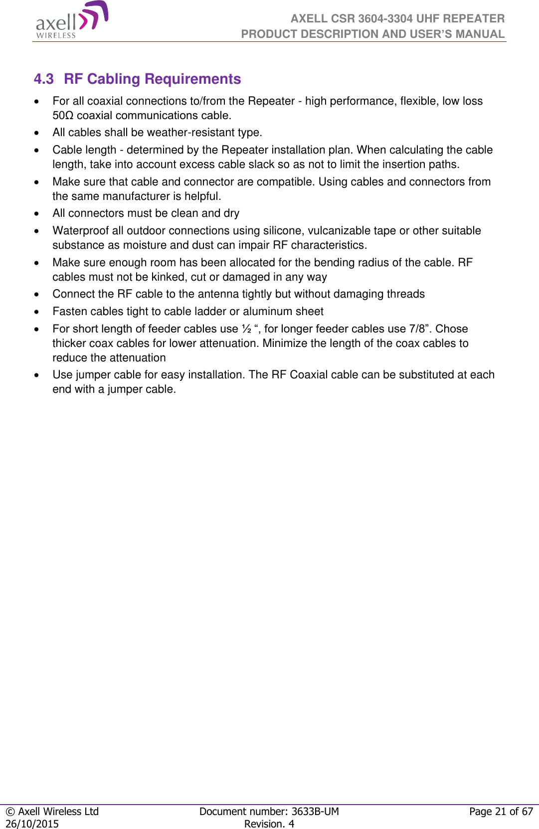  AXELL CSR 3604-3304 UHF REPEATER PRODUCT DESCRIPTION AND USER’S MANUAL  © Axell Wireless Ltd Document number: 3633B-UM Page 21 of 67 26/10/2015 Revision. 4    4.3  RF Cabling Requirements   For all coaxial connections to/from the Repeater - high performance, flexible, low loss 50Ω coaxial communications cable.    All cables shall be weather-resistant type.    Cable length - determined by the Repeater installation plan. When calculating the cable length, take into account excess cable slack so as not to limit the insertion paths.   Make sure that cable and connector are compatible. Using cables and connectors from the same manufacturer is helpful.   All connectors must be clean and dry   Waterproof all outdoor connections using silicone, vulcanizable tape or other suitable substance as moisture and dust can impair RF characteristics.    Make sure enough room has been allocated for the bending radius of the cable. RF cables must not be kinked, cut or damaged in any way   Connect the RF cable to the antenna tightly but without damaging threads   Fasten cables tight to cable ladder or aluminum sheet  For short length of feeder cables use ½ “, for longer feeder cables use 7/8”. Chose thicker coax cables for lower attenuation. Minimize the length of the coax cables to reduce the attenuation    Use jumper cable for easy installation. The RF Coaxial cable can be substituted at each end with a jumper cable.  