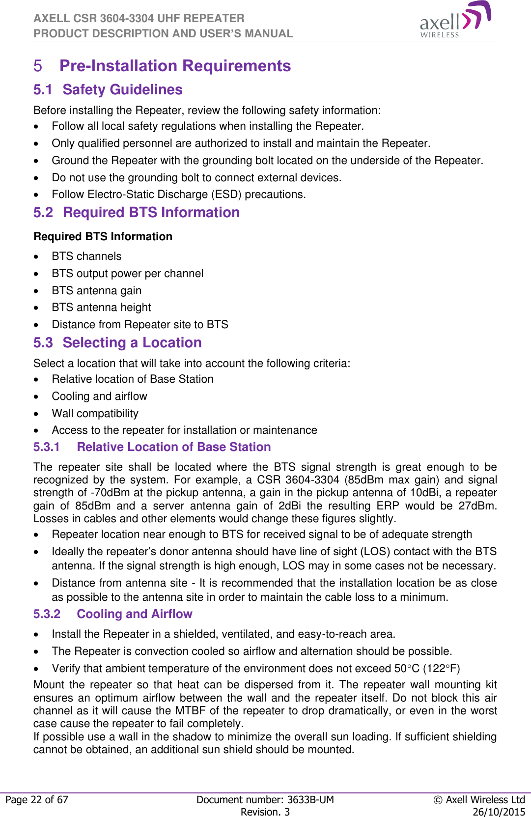 AXELL CSR 3604-3304 UHF REPEATER PRODUCT DESCRIPTION AND USER’S MANUAL  Page 22 of 67 Document number: 3633B-UM © Axell Wireless Ltd  Revision. 3 26/10/2015   Pre-Installation Requirements 55.1  Safety Guidelines Before installing the Repeater, review the following safety information:    Follow all local safety regulations when installing the Repeater.   Only qualified personnel are authorized to install and maintain the Repeater.   Ground the Repeater with the grounding bolt located on the underside of the Repeater.   Do not use the grounding bolt to connect external devices.   Follow Electro-Static Discharge (ESD) precautions. 5.2  Required BTS Information Required BTS Information   BTS channels   BTS output power per channel   BTS antenna gain   BTS antenna height    Distance from Repeater site to BTS 5.3  Selecting a Location Select a location that will take into account the following criteria:   Relative location of Base Station   Cooling and airflow   Wall compatibility   Access to the repeater for installation or maintenance 5.3.1  Relative Location of Base Station The  repeater  site  shall  be  located  where  the  BTS  signal  strength  is  great  enough  to  be recognized  by  the system.  For  example,  a  CSR 3604-3304  (85dBm  max  gain)  and  signal strength of -70dBm at the pickup antenna, a gain in the pickup antenna of 10dBi, a repeater gain  of  85dBm  and  a  server  antenna  gain  of  2dBi  the  resulting  ERP  would  be  27dBm. Losses in cables and other elements would change these figures slightly.    Repeater location near enough to BTS for received signal to be of adequate strength  Ideally the repeater’s donor antenna should have line of sight (LOS) contact with the BTS antenna. If the signal strength is high enough, LOS may in some cases not be necessary.   Distance from antenna site - It is recommended that the installation location be as close as possible to the antenna site in order to maintain the cable loss to a minimum. 5.3.2  Cooling and Airflow   Install the Repeater in a shielded, ventilated, and easy-to-reach area.   The Repeater is convection cooled so airflow and alternation should be possible.   Verify that ambient temperature of the environment does not exceed 50C (122F) Mount  the  repeater  so  that  heat  can  be  dispersed  from  it.  The  repeater  wall  mounting  kit ensures an optimum airflow between the wall and the repeater itself. Do not block this  air channel as it will cause the MTBF of the repeater to drop dramatically, or even in the worst case cause the repeater to fail completely.  If possible use a wall in the shadow to minimize the overall sun loading. If sufficient shielding cannot be obtained, an additional sun shield should be mounted.  