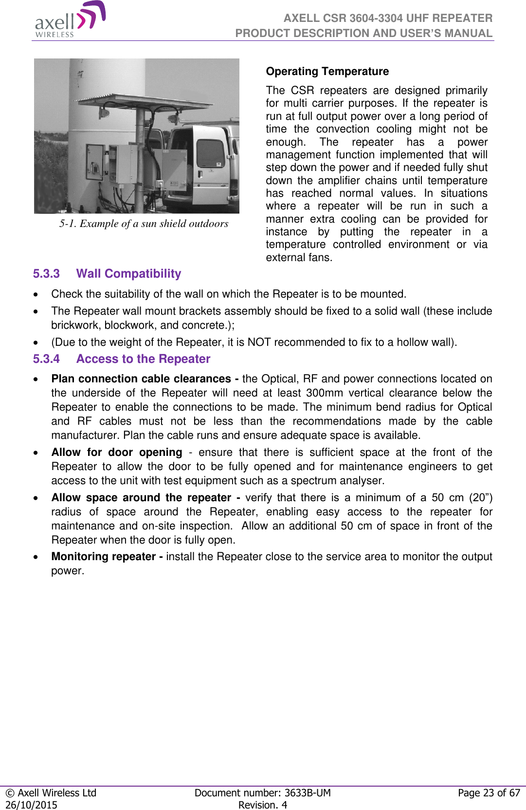  AXELL CSR 3604-3304 UHF REPEATER PRODUCT DESCRIPTION AND USER’S MANUAL  © Axell Wireless Ltd Document number: 3633B-UM Page 23 of 67 26/10/2015 Revision. 4    5-1. Example of a sun shield outdoors Operating Temperature The  CSR  repeaters  are  designed  primarily for  multi  carrier  purposes. If the  repeater  is run at full output power over a long period of time  the  convection  cooling  might  not  be enough.  The  repeater  has  a  power management  function  implemented  that  will step down the power and if needed fully shut down  the  amplifier  chains  until  temperature has  reached  normal  values.  In  situations where  a  repeater  will  be  run  in  such  a manner  extra  cooling  can  be  provided  for instance  by  putting  the  repeater  in  a temperature  controlled  environment  or  via external fans. 5.3.3  Wall Compatibility   Check the suitability of the wall on which the Repeater is to be mounted.    The Repeater wall mount brackets assembly should be fixed to a solid wall (these include brickwork, blockwork, and concrete.);    (Due to the weight of the Repeater, it is NOT recommended to fix to a hollow wall). 5.3.4  Access to the Repeater  Plan connection cable clearances - the Optical, RF and power connections located on the  underside  of  the  Repeater  will  need  at  least  300mm  vertical  clearance  below  the Repeater to enable the connections to be made. The minimum bend radius for Optical and  RF  cables  must  not  be  less  than  the  recommendations  made  by  the  cable manufacturer. Plan the cable runs and ensure adequate space is available.  Allow  for  door  opening  -  ensure  that  there  is  sufficient  space  at  the  front  of  the Repeater  to  allow  the  door  to  be  fully  opened  and  for  maintenance  engineers  to  get access to the unit with test equipment such as a spectrum analyser.   Allow  space  around  the  repeater  -  verify  that  there  is  a  minimum  of  a  50  cm  (20”) radius  of  space  around  the  Repeater,  enabling  easy  access  to  the  repeater  for maintenance and on-site inspection.  Allow an additional 50 cm of space in front of the Repeater when the door is fully open.  Monitoring repeater - install the Repeater close to the service area to monitor the output power.  