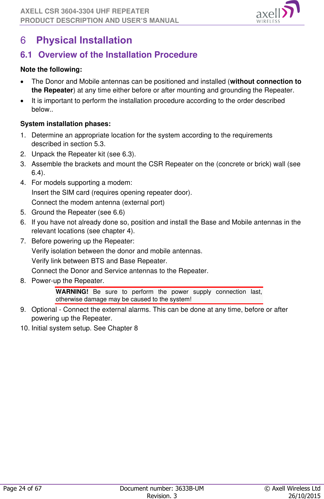 AXELL CSR 3604-3304 UHF REPEATER PRODUCT DESCRIPTION AND USER’S MANUAL  Page 24 of 67 Document number: 3633B-UM © Axell Wireless Ltd  Revision. 3 26/10/2015   Physical Installation 66.1  Overview of the Installation Procedure Note the following:   The Donor and Mobile antennas can be positioned and installed (without connection to the Repeater) at any time either before or after mounting and grounding the Repeater.    It is important to perform the installation procedure according to the order described below.. System installation phases: 1.  Determine an appropriate location for the system according to the requirements described in section 5.3. 2.  Unpack the Repeater kit (see 6.3). 3.  Assemble the brackets and mount the CSR Repeater on the (concrete or brick) wall (see 6.4). 4.  For models supporting a modem: Insert the SIM card (requires opening repeater door). Connect the modem antenna (external port) 5.  Ground the Repeater (see 6.6) 6.  If you have not already done so, position and install the Base and Mobile antennas in the relevant locations (see chapter 4). 7.  Before powering up the Repeater: Verify isolation between the donor and mobile antennas. Verify link between BTS and Base Repeater. Connect the Donor and Service antennas to the Repeater. 8.  Power-up the Repeater. WARNING!  Be  sure  to  perform  the  power  supply  connection  last, otherwise damage may be caused to the system! 9.  Optional - Connect the external alarms. This can be done at any time, before or after powering up the Repeater. 10. Initial system setup. See Chapter 8   