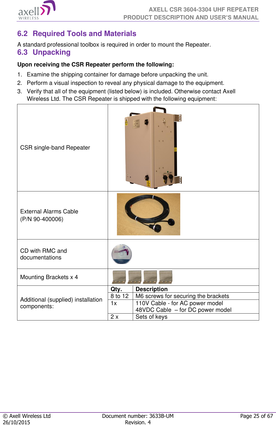  AXELL CSR 3604-3304 UHF REPEATER PRODUCT DESCRIPTION AND USER’S MANUAL  © Axell Wireless Ltd Document number: 3633B-UM Page 25 of 67 26/10/2015 Revision. 4   6.2  Required Tools and Materials A standard professional toolbox is required in order to mount the Repeater. 6.3  Unpacking Upon receiving the CSR Repeater perform the following:  1.  Examine the shipping container for damage before unpacking the unit. 2.  Perform a visual inspection to reveal any physical damage to the equipment.  3.  Verify that all of the equipment (listed below) is included. Otherwise contact Axell Wireless Ltd. The CSR Repeater is shipped with the following equipment:  CSR single-band Repeater            External Alarms Cable (P/N 90-400006)       CD with RMC and documentations  Mounting Brackets x 4  Additional (supplied) installation components: Qty.  Description  8 to 12  M6 screws for securing the brackets 1x  110V Cable - for AC power model 48VDC Cable  – for DC power model 2 x Sets of keys      