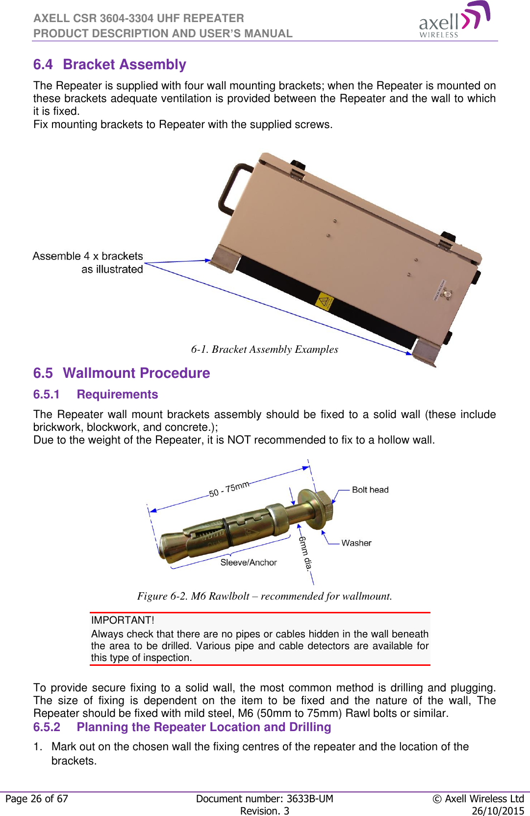 AXELL CSR 3604-3304 UHF REPEATER PRODUCT DESCRIPTION AND USER’S MANUAL  Page 26 of 67 Document number: 3633B-UM © Axell Wireless Ltd  Revision. 3 26/10/2015  6.4  Bracket Assembly The Repeater is supplied with four wall mounting brackets; when the Repeater is mounted on these brackets adequate ventilation is provided between the Repeater and the wall to which it is fixed. Fix mounting brackets to Repeater with the supplied screws.            6-1. Bracket Assembly Examples 6.5  Wallmount Procedure 6.5.1  Requirements The Repeater wall mount brackets assembly should be fixed to a solid wall (these include brickwork, blockwork, and concrete.);  Due to the weight of the Repeater, it is NOT recommended to fix to a hollow wall.   Figure 6-2. M6 Rawlbolt – recommended for wallmount. IMPORTANT! Always check that there are no pipes or cables hidden in the wall beneath the area to be drilled. Various pipe and cable detectors are available for this type of inspection.  To provide secure fixing to a solid wall, the most common method is drilling and plugging. The  size  of  fixing  is  dependent  on  the  item  to  be  fixed  and  the  nature  of  the  wall,  The Repeater should be fixed with mild steel, M6 (50mm to 75mm) Rawl bolts or similar. 6.5.2  Planning the Repeater Location and Drilling 1.  Mark out on the chosen wall the fixing centres of the repeater and the location of the brackets. 