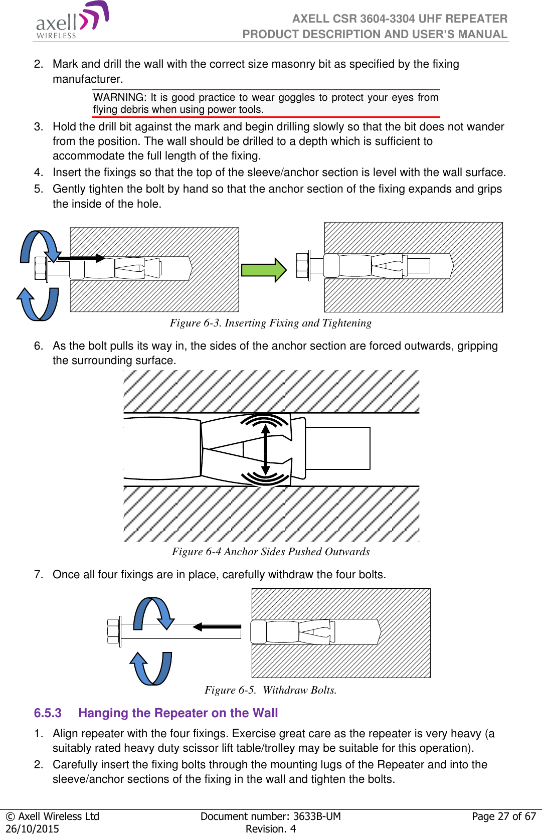  AXELL CSR 3604-3304 UHF REPEATER PRODUCT DESCRIPTION AND USER’S MANUAL  © Axell Wireless Ltd Document number: 3633B-UM Page 27 of 67 26/10/2015 Revision. 4   2.   Mark and drill the wall with the correct size masonry bit as specified by the fixing manufacturer. WARNING: It is good practice to wear goggles to protect your eyes from flying debris when using power tools. 3.   Hold the drill bit against the mark and begin drilling slowly so that the bit does not wander from the position. The wall should be drilled to a depth which is sufficient to accommodate the full length of the fixing. 4.   Insert the fixings so that the top of the sleeve/anchor section is level with the wall surface.  5.   Gently tighten the bolt by hand so that the anchor section of the fixing expands and grips the inside of the hole.                    Figure 6-3. Inserting Fixing and Tightening 6.   As the bolt pulls its way in, the sides of the anchor section are forced outwards, gripping the surrounding surface.  Figure 6-4 Anchor Sides Pushed Outwards 7.   Once all four fixings are in place, carefully withdraw the four bolts.       Figure 6-5.  Withdraw Bolts. 6.5.3  Hanging the Repeater on the Wall 1.  Align repeater with the four fixings. Exercise great care as the repeater is very heavy (a suitably rated heavy duty scissor lift table/trolley may be suitable for this operation).  2.   Carefully insert the fixing bolts through the mounting lugs of the Repeater and into the sleeve/anchor sections of the fixing in the wall and tighten the bolts. 