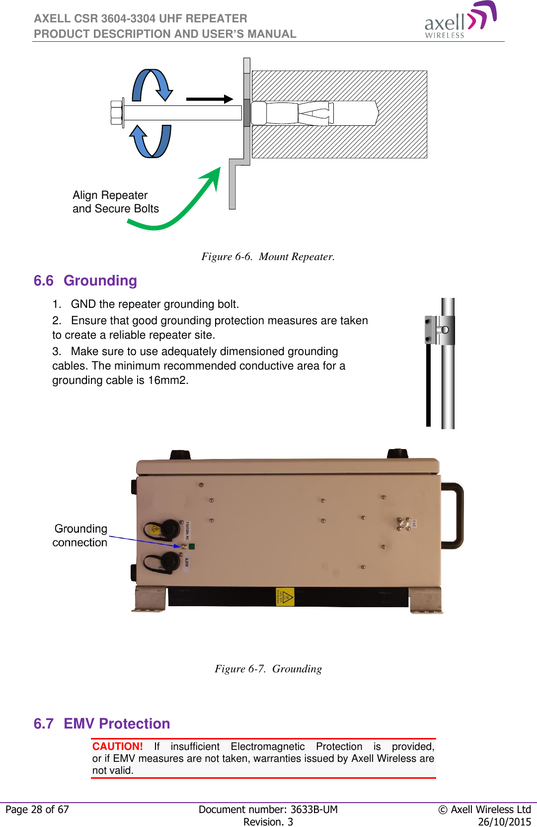 AXELL CSR 3604-3304 UHF REPEATER PRODUCT DESCRIPTION AND USER’S MANUAL  Page 28 of 67 Document number: 3633B-UM © Axell Wireless Ltd  Revision. 3 26/10/2015     Figure 6-6.  Mount Repeater. 6.6  Grounding 1.  GND the repeater grounding bolt. 2.  Ensure that good grounding protection measures are taken to create a reliable repeater site.  3.  Make sure to use adequately dimensioned grounding cables. The minimum recommended conductive area for a grounding cable is 16mm2.           Figure 6-7.  Grounding  6.7  EMV Protection CAUTION!  If  insufficient  Electromagnetic  Protection  is  provided,  or if EMV measures are not taken, warranties issued by Axell Wireless are not valid. Align Repeater and Secure Bolts 