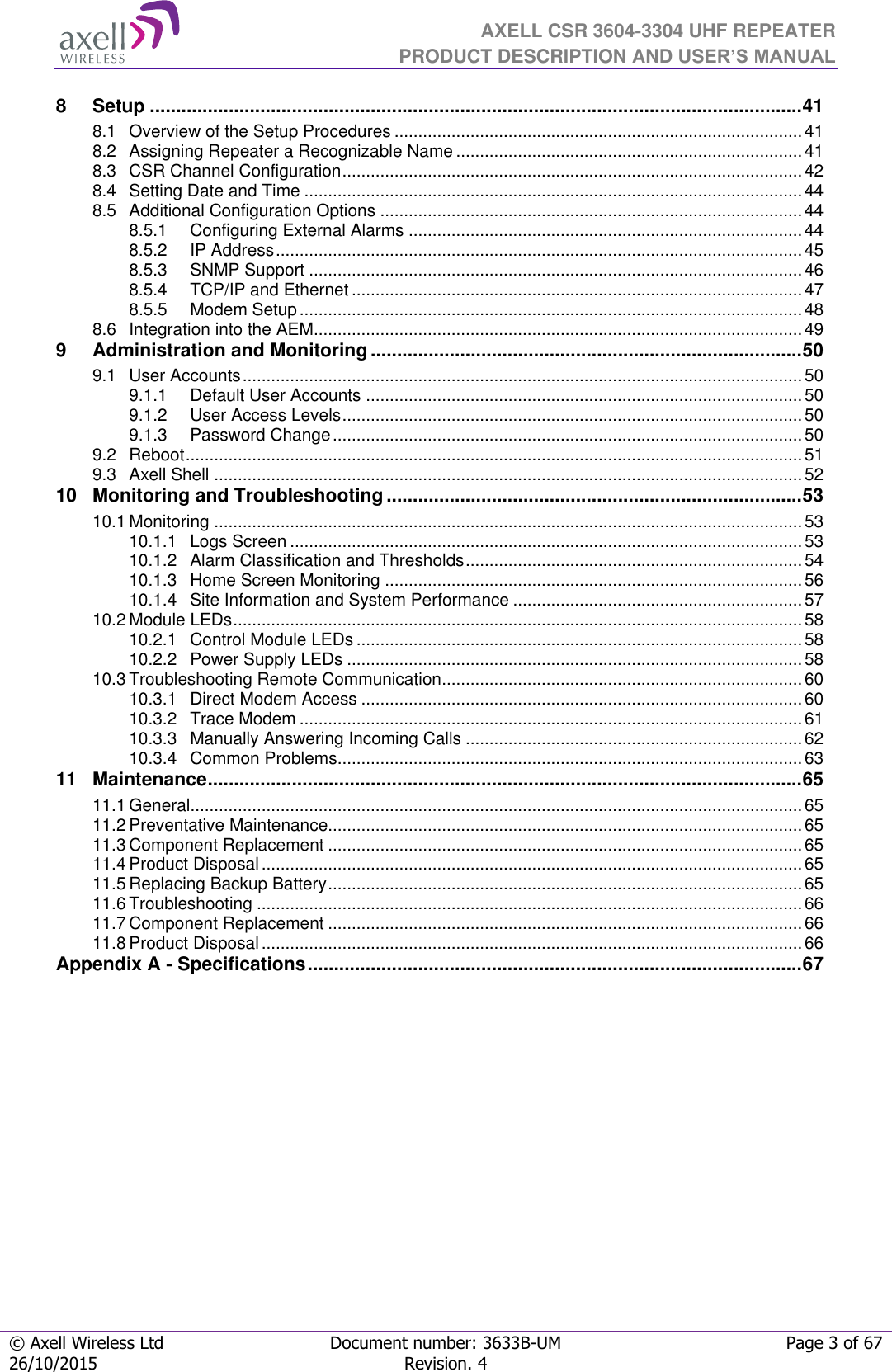  AXELL CSR 3604-3304 UHF REPEATER PRODUCT DESCRIPTION AND USER’S MANUAL  © Axell Wireless Ltd Document number: 3633B-UM Page 3 of 67 26/10/2015 Revision. 4   8 Setup ............................................................................................................................ 41 8.1 Overview of the Setup Procedures ...................................................................................... 41 8.2 Assigning Repeater a Recognizable Name ......................................................................... 41 8.3 CSR Channel Configuration ................................................................................................. 42 8.4 Setting Date and Time ......................................................................................................... 44 8.5 Additional Configuration Options ......................................................................................... 44 8.5.1 Configuring External Alarms ................................................................................... 44 8.5.2 IP Address ............................................................................................................... 45 8.5.3 SNMP Support ........................................................................................................ 46 8.5.4 TCP/IP and Ethernet ............................................................................................... 47 8.5.5 Modem Setup .......................................................................................................... 48 8.6 Integration into the AEM ....................................................................................................... 49 9 Administration and Monitoring .................................................................................. 50 9.1 User Accounts ...................................................................................................................... 50 9.1.1 Default User Accounts ............................................................................................ 50 9.1.2 User Access Levels ................................................................................................. 50 9.1.3 Password Change ................................................................................................... 50 9.2 Reboot .................................................................................................................................. 51 9.3 Axell Shell ............................................................................................................................ 52 10 Monitoring and Troubleshooting ............................................................................... 53 10.1 Monitoring ............................................................................................................................ 53 10.1.1 Logs Screen ............................................................................................................ 53 10.1.2 Alarm Classification and Thresholds ....................................................................... 54 10.1.3 Home Screen Monitoring ........................................................................................ 56 10.1.4 Site Information and System Performance ............................................................. 57 10.2 Module LEDs ........................................................................................................................ 58 10.2.1 Control Module LEDs .............................................................................................. 58 10.2.2 Power Supply LEDs ................................................................................................ 58 10.3 Troubleshooting Remote Communication ............................................................................ 60 10.3.1 Direct Modem Access ............................................................................................. 60 10.3.2 Trace Modem .......................................................................................................... 61 10.3.3 Manually Answering Incoming Calls ....................................................................... 62 10.3.4 Common Problems .................................................................................................. 63 11 Maintenance ................................................................................................................. 65 11.1 General................................................................................................................................. 65 11.2 Preventative Maintenance.................................................................................................... 65 11.3 Component Replacement .................................................................................................... 65 11.4 Product Disposal .................................................................................................................. 65 11.5 Replacing Backup Battery .................................................................................................... 65 11.6 Troubleshooting ................................................................................................................... 66 11.7 Component Replacement .................................................................................................... 66 11.8 Product Disposal .................................................................................................................. 66 Appendix A - Specifications .............................................................................................. 67        