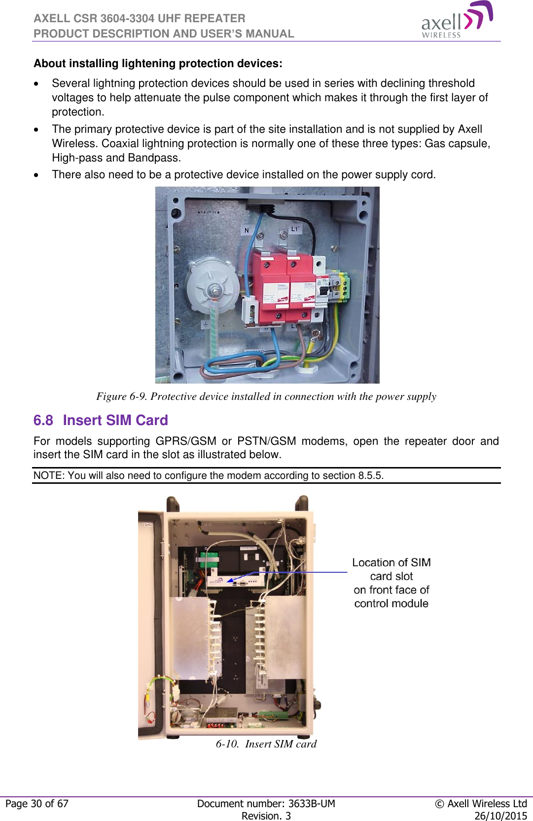 AXELL CSR 3604-3304 UHF REPEATER PRODUCT DESCRIPTION AND USER’S MANUAL  Page 30 of 67 Document number: 3633B-UM © Axell Wireless Ltd  Revision. 3 26/10/2015  About installing lightening protection devices:   Several lightning protection devices should be used in series with declining threshold voltages to help attenuate the pulse component which makes it through the first layer of protection.   The primary protective device is part of the site installation and is not supplied by Axell Wireless. Coaxial lightning protection is normally one of these three types: Gas capsule, High-pass and Bandpass.  There also need to be a protective device installed on the power supply cord.  Figure 6-9. Protective device installed in connection with the power supply 6.8  Insert SIM Card For  models  supporting  GPRS/GSM  or  PSTN/GSM  modems,  open  the  repeater  door  and insert the SIM card in the slot as illustrated below. NOTE: You will also need to configure the modem according to section 8.5.5.                   6-10.  Insert SIM card   