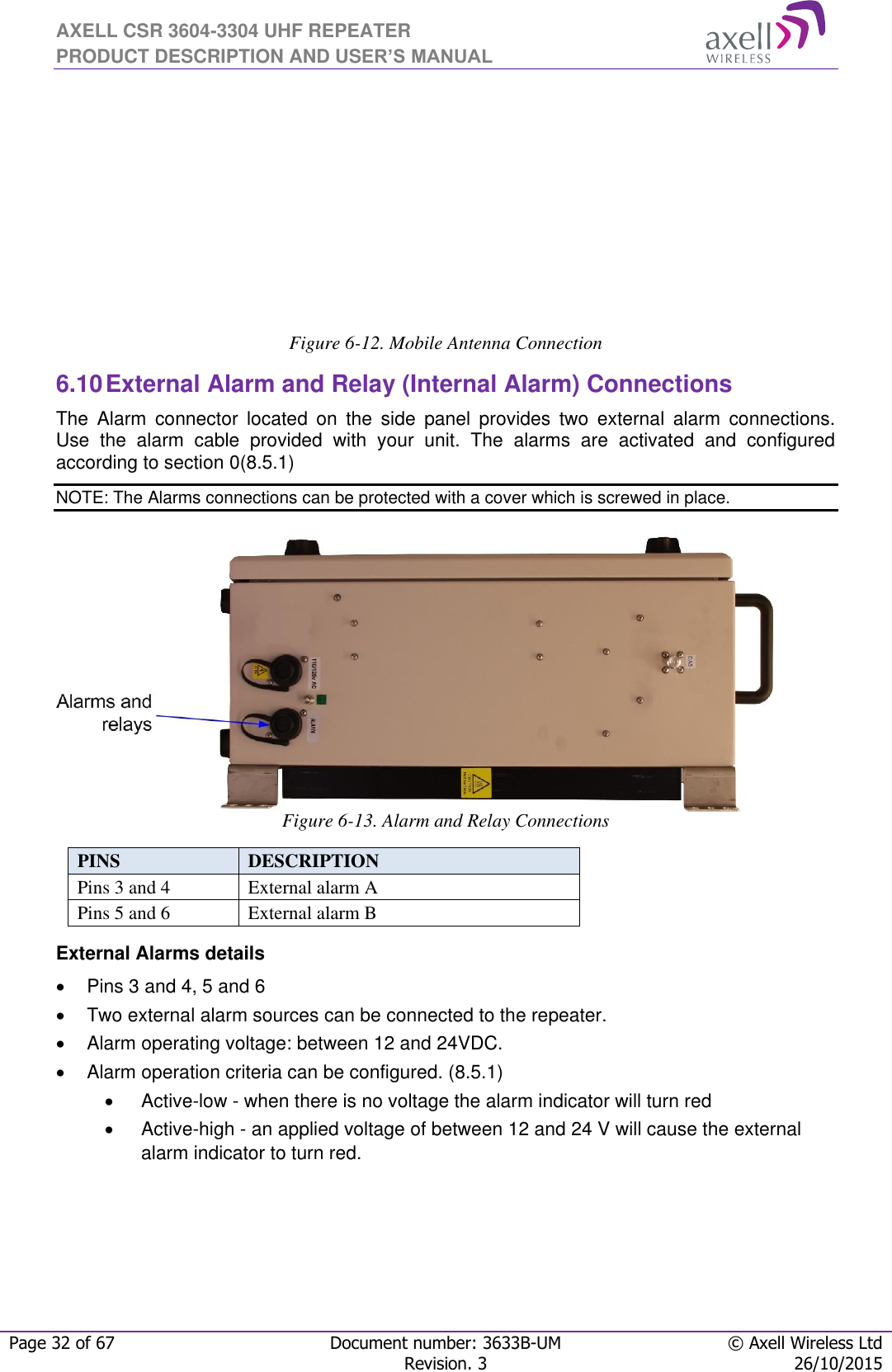 AXELL CSR 3604-3304 UHF REPEATER PRODUCT DESCRIPTION AND USER’S MANUAL  Page 32 of 67 Document number: 3633B-UM © Axell Wireless Ltd  Revision. 3 26/10/2015        Figure 6-12. Mobile Antenna Connection  6.10 External Alarm and Relay (Internal Alarm) Connections The  Alarm  connector  located  on  the  side  panel  provides  two  external  alarm  connections.  Use  the  alarm  cable  provided  with  your  unit.  The  alarms  are  activated  and  configured according to section 0(8.5.1) NOTE: The Alarms connections can be protected with a cover which is screwed in place.        Figure 6-13. Alarm and Relay Connections  PINS  DESCRIPTION  Pins 3 and 4 External alarm A Pins 5 and 6 External alarm B External Alarms details   Pins 3 and 4, 5 and 6   Two external alarm sources can be connected to the repeater.   Alarm operating voltage: between 12 and 24VDC.    Alarm operation criteria can be configured. (8.5.1)   Active-low - when there is no voltage the alarm indicator will turn red   Active-high - an applied voltage of between 12 and 24 V will cause the external alarm indicator to turn red.   