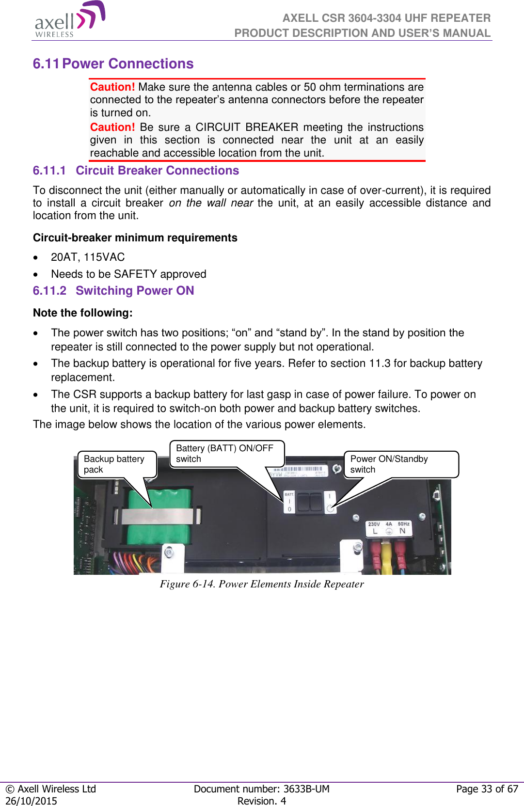  AXELL CSR 3604-3304 UHF REPEATER PRODUCT DESCRIPTION AND USER’S MANUAL  © Axell Wireless Ltd Document number: 3633B-UM Page 33 of 67 26/10/2015 Revision. 4   6.11 Power Connections Caution! Make sure the antenna cables or 50 ohm terminations are connected to the repeater’s antenna connectors before the repeater is turned on.  Caution! Be  sure  a  CIRCUIT  BREAKER  meeting  the  instructions given  in  this  section  is  connected  near  the  unit  at  an  easily reachable and accessible location from the unit. 6.11.1  Circuit Breaker Connections To disconnect the unit (either manually or automatically in case of over-current), it is required to  install  a  circuit  breaker  on  the  wall near  the  unit,  at  an  easily  accessible  distance  and location from the unit. Circuit-breaker minimum requirements   20AT, 115VAC   Needs to be SAFETY approved 6.11.2  Switching Power ON Note the following:  The power switch has two positions; “on” and “stand by”. In the stand by position the repeater is still connected to the power supply but not operational.   The backup battery is operational for five years. Refer to section 11.3 for backup battery replacement.  The CSR supports a backup battery for last gasp in case of power failure. To power on the unit, it is required to switch-on both power and backup battery switches. The image below shows the location of the various power elements.     Figure 6-14. Power Elements Inside Repeater   Power ON/Standby switch Backup battery pack  Battery (BATT) ON/OFF switch 