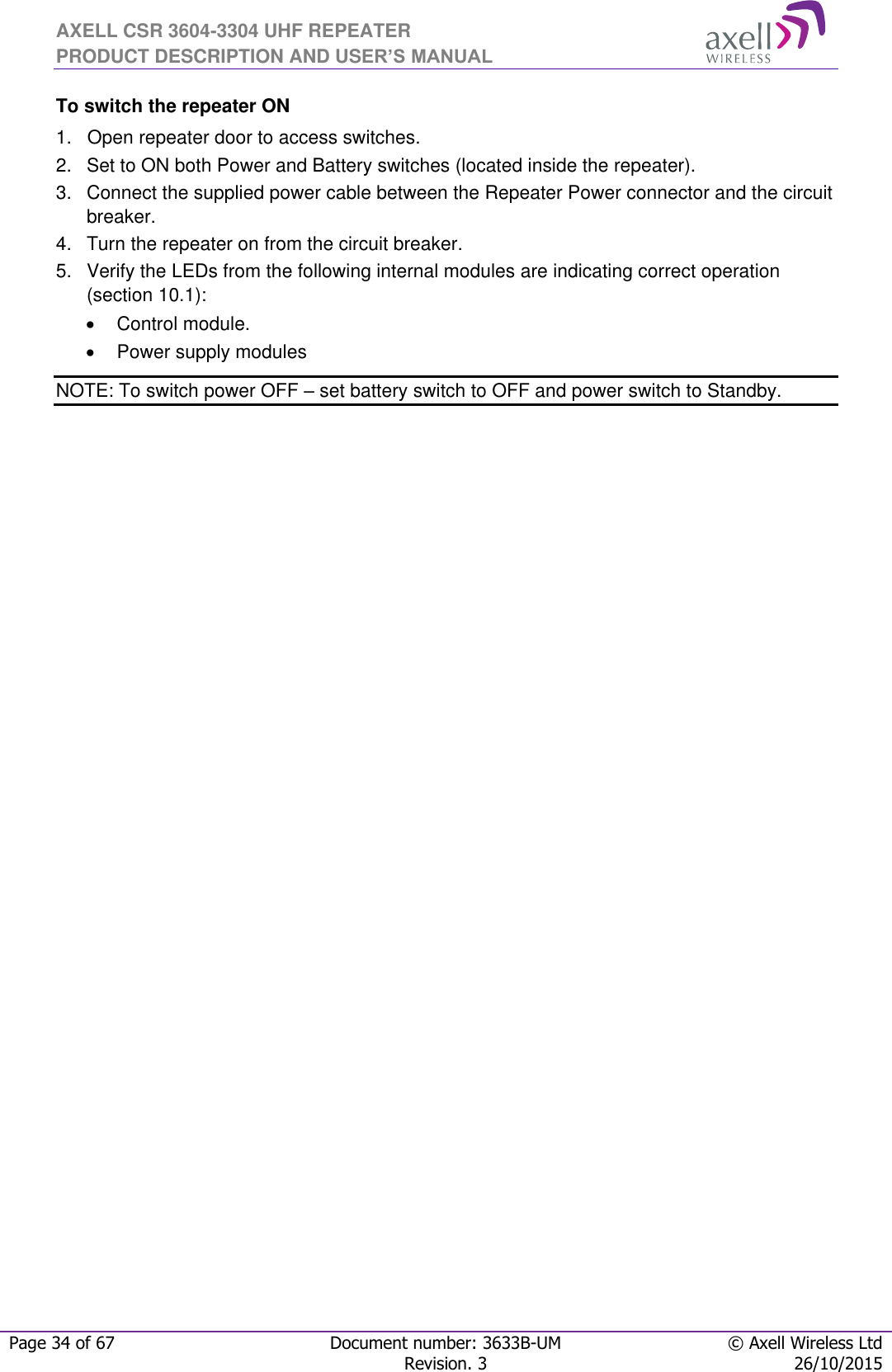 AXELL CSR 3604-3304 UHF REPEATER PRODUCT DESCRIPTION AND USER’S MANUAL  Page 34 of 67 Document number: 3633B-UM © Axell Wireless Ltd  Revision. 3 26/10/2015  To switch the repeater ON 1.   Open repeater door to access switches. 2.   Set to ON both Power and Battery switches (located inside the repeater).  3.   Connect the supplied power cable between the Repeater Power connector and the circuit breaker.  4.  Turn the repeater on from the circuit breaker. 5.   Verify the LEDs from the following internal modules are indicating correct operation (section 10.1):   Control module.   Power supply modules NOTE: To switch power OFF – set battery switch to OFF and power switch to Standby. 