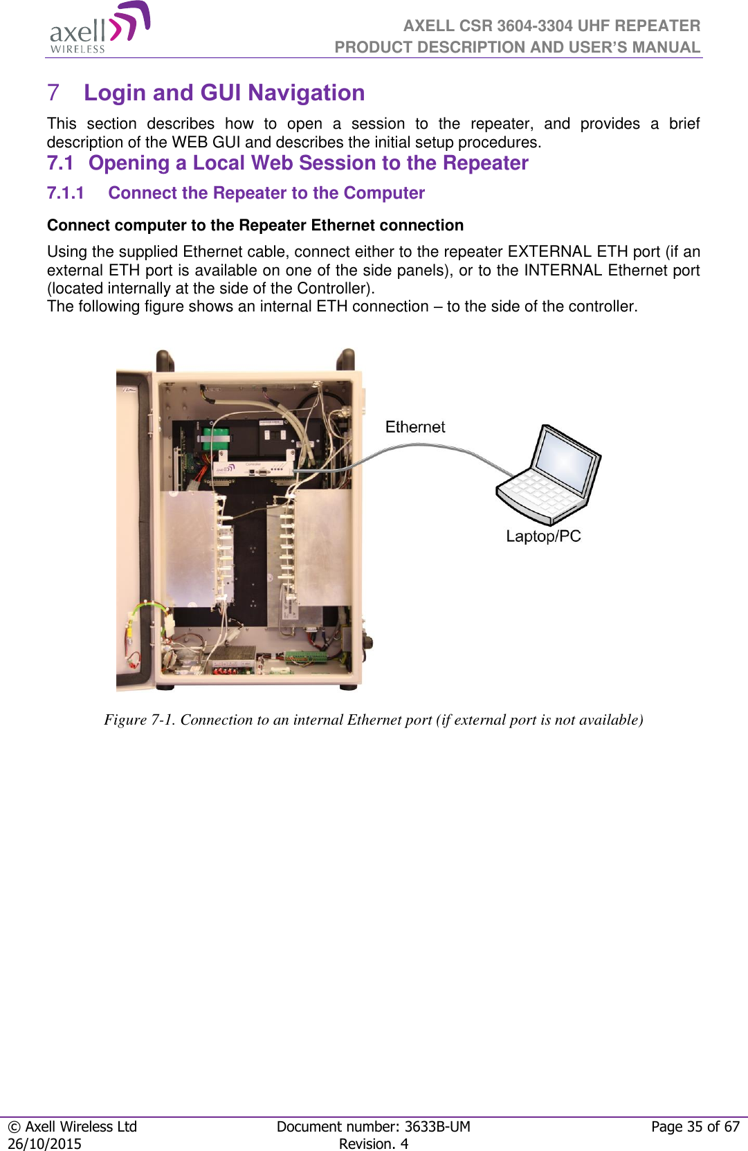  AXELL CSR 3604-3304 UHF REPEATER PRODUCT DESCRIPTION AND USER’S MANUAL  © Axell Wireless Ltd Document number: 3633B-UM Page 35 of 67 26/10/2015 Revision. 4    Login and GUI Navigation  7This  section  describes  how  to  open  a  session  to  the  repeater,  and  provides  a  brief description of the WEB GUI and describes the initial setup procedures. 7.1  Opening a Local Web Session to the Repeater 7.1.1  Connect the Repeater to the Computer Connect computer to the Repeater Ethernet connection  Using the supplied Ethernet cable, connect either to the repeater EXTERNAL ETH port (if an external ETH port is available on one of the side panels), or to the INTERNAL Ethernet port (located internally at the side of the Controller). The following figure shows an internal ETH connection – to the side of the controller.                                    Figure 7-1. Connection to an internal Ethernet port (if external port is not available)           