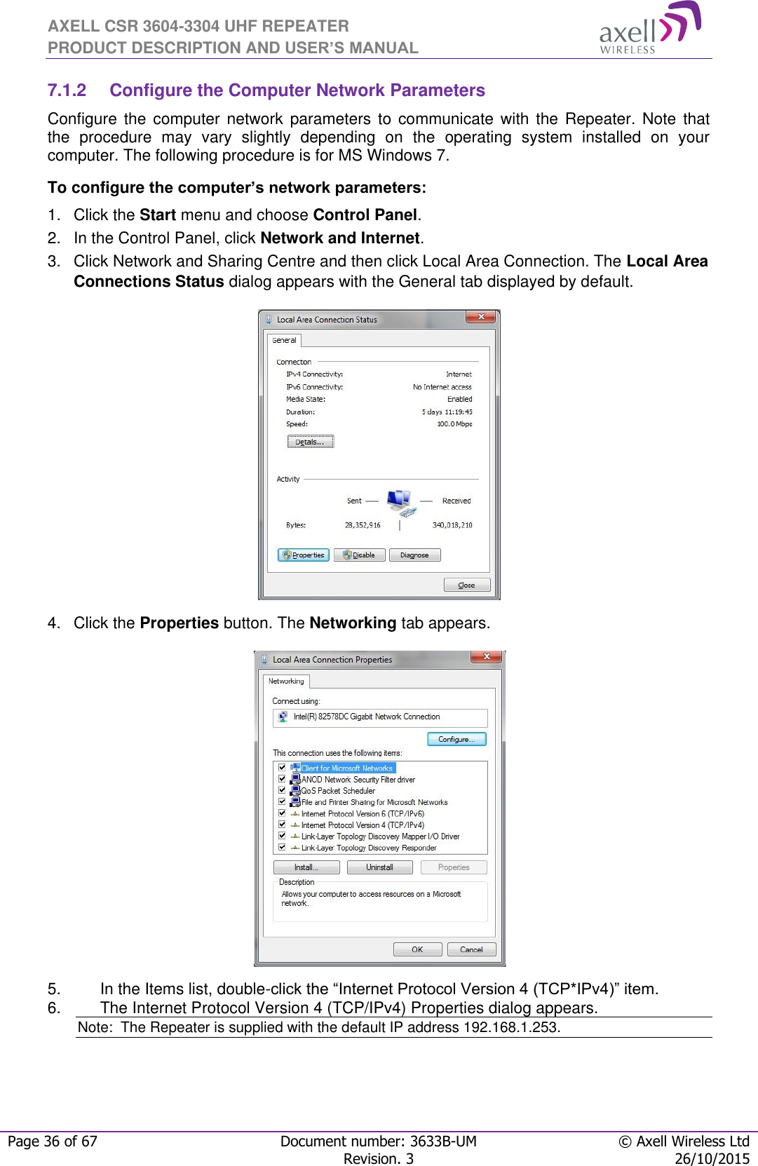 AXELL CSR 3604-3304 UHF REPEATER PRODUCT DESCRIPTION AND USER’S MANUAL  Page 36 of 67 Document number: 3633B-UM © Axell Wireless Ltd  Revision. 3 26/10/2015  7.1.2  Configure the Computer Network Parameters Configure  the computer  network  parameters  to  communicate  with  the  Repeater.  Note  that the  procedure  may  vary  slightly  depending  on  the  operating  system  installed  on  your computer. The following procedure is for MS Windows 7. To configure the computer’s network parameters: 1.  Click the Start menu and choose Control Panel. 2.  In the Control Panel, click Network and Internet. 3.  Click Network and Sharing Centre and then click Local Area Connection. The Local Area Connections Status dialog appears with the General tab displayed by default.  4.  Click the Properties button. The Networking tab appears.  5.  In the Items list, double-click the “Internet Protocol Version 4 (TCP*IPv4)” item. 6.  The Internet Protocol Version 4 (TCP/IPv4) Properties dialog appears. Note:  The Repeater is supplied with the default IP address 192.168.1.253.   