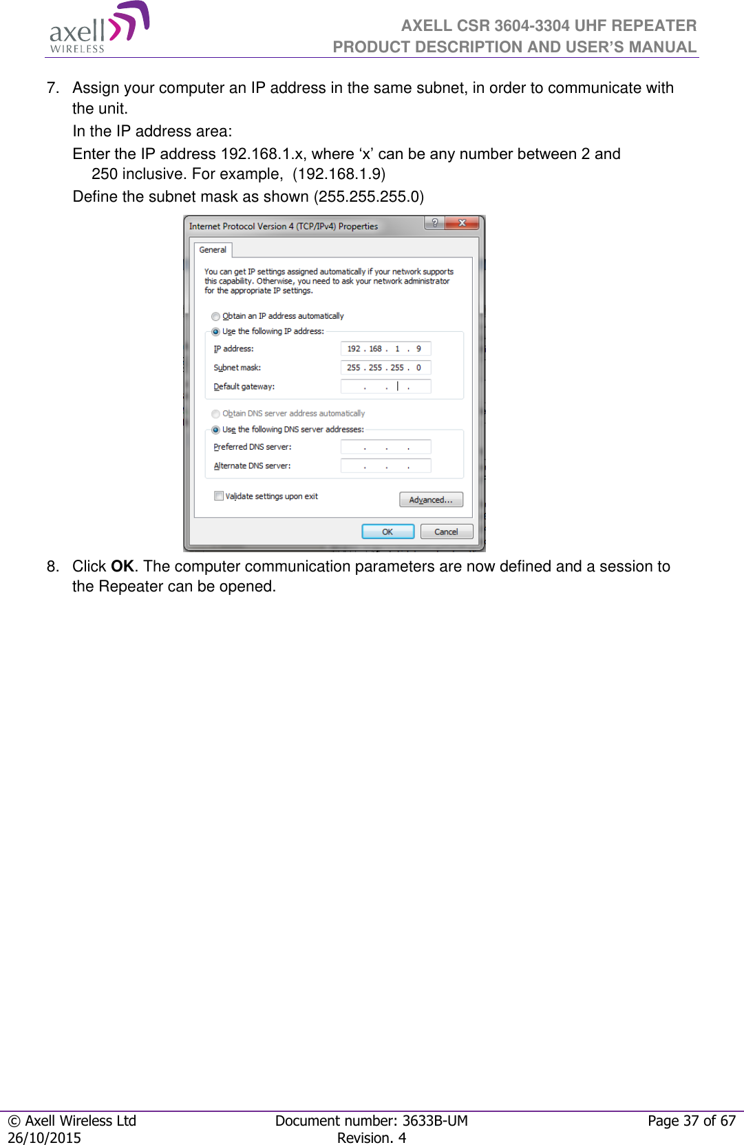  AXELL CSR 3604-3304 UHF REPEATER PRODUCT DESCRIPTION AND USER’S MANUAL  © Axell Wireless Ltd Document number: 3633B-UM Page 37 of 67 26/10/2015 Revision. 4   7.  Assign your computer an IP address in the same subnet, in order to communicate with the unit.  In the IP address area: Enter the IP address 192.168.1.x, where ‘x’ can be any number between 2 and 250 inclusive. For example,  (192.168.1.9)  Define the subnet mask as shown (255.255.255.0)           8.  Click OK. The computer communication parameters are now defined and a session to the Repeater can be opened.    