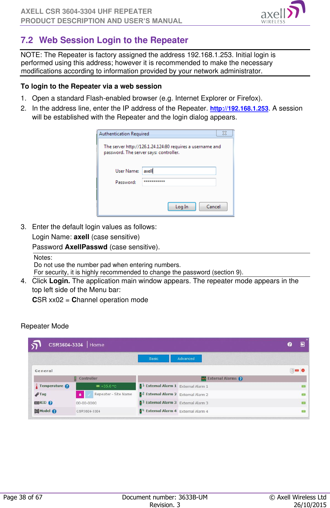 AXELL CSR 3604-3304 UHF REPEATER PRODUCT DESCRIPTION AND USER’S MANUAL  Page 38 of 67 Document number: 3633B-UM © Axell Wireless Ltd  Revision. 3 26/10/2015  7.2  Web Session Login to the Repeater   NOTE: The Repeater is factory assigned the address 192.168.1.253. Initial login is performed using this address; however it is recommended to make the necessary modifications according to information provided by your network administrator. To login to the Repeater via a web session 1.  Open a standard Flash-enabled browser (e.g. Internet Explorer or Firefox). 2.  In the address line, enter the IP address of the Repeater. http://192.168.1.253. A session will be established with the Repeater and the login dialog appears.   3.  Enter the default login values as follows: Login Name: axell (case sensitive) Password AxellPasswd (case sensitive). Notes: Do not use the number pad when entering numbers.  For security, it is highly recommended to change the password (section 9).  4.  Click Login. The application main window appears. The repeater mode appears in the top left side of the Menu bar: CSR xx02 = Channel operation mode   Repeater Mode               