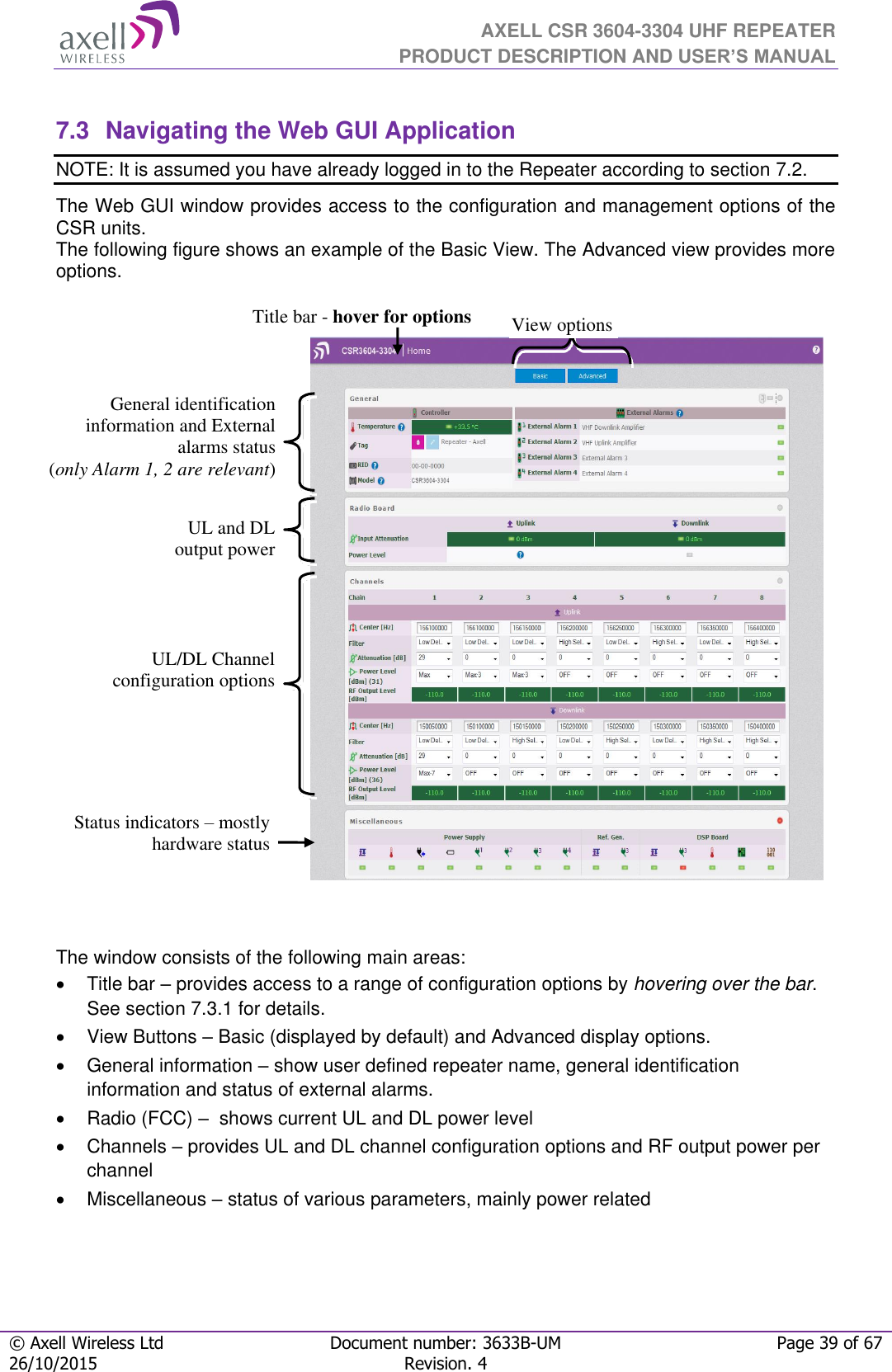  AXELL CSR 3604-3304 UHF REPEATER PRODUCT DESCRIPTION AND USER’S MANUAL  © Axell Wireless Ltd Document number: 3633B-UM Page 39 of 67 26/10/2015 Revision. 4    7.3  Navigating the Web GUI Application NOTE: It is assumed you have already logged in to the Repeater according to section 7.2. The Web GUI window provides access to the configuration and management options of the CSR units.  The following figure shows an example of the Basic View. The Advanced view provides more options.                   The window consists of the following main areas:   Title bar – provides access to a range of configuration options by hovering over the bar.  See section 7.3.1 for details.   View Buttons – Basic (displayed by default) and Advanced display options.    General information – show user defined repeater name, general identification information and status of external alarms.   Radio (FCC) –  shows current UL and DL power level   Channels – provides UL and DL channel configuration options and RF output power per channel   Miscellaneous – status of various parameters, mainly power related     View options Title bar - hover for options UL/DL Channel configuration options General identification information and External alarms status  (only Alarm 1, 2 are relevant) UL and DL output power Status indicators – mostly hardware status 