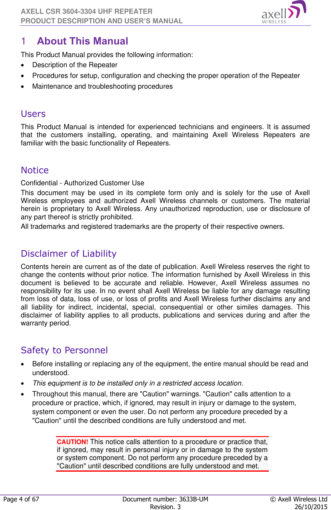 AXELL CSR 3604-3304 UHF REPEATER PRODUCT DESCRIPTION AND USER’S MANUAL  Page 4 of 67 Document number: 3633B-UM © Axell Wireless Ltd  Revision. 3 26/10/2015   About This Manual 1This Product Manual provides the following information:   Description of the Repeater    Procedures for setup, configuration and checking the proper operation of the Repeater    Maintenance and troubleshooting procedures   Users This Product Manual is intended for experienced technicians and engineers. It is assumed that  the  customers  installing,  operating,  and  maintaining  Axell  Wireless  Repeaters  are familiar with the basic functionality of Repeaters.  Notice Confidential - Authorized Customer Use This  document  may  be  used  in  its  complete  form  only  and  is  solely  for  the  use  of  Axell Wireless  employees  and  authorized  Axell  Wireless  channels  or  customers.  The  material herein is proprietary to Axell Wireless. Any unauthorized reproduction, use or disclosure of any part thereof is strictly prohibited. All trademarks and registered trademarks are the property of their respective owners.  Disclaimer of Liability Contents herein are current as of the date of publication. Axell Wireless reserves the right to change the contents without prior notice. The information furnished by Axell Wireless in this document  is  believed  to  be  accurate  and  reliable.  However,  Axell  Wireless  assumes  no responsibility for its use. In no event shall Axell Wireless be liable for any damage resulting from loss of data, loss of use, or loss of profits and Axell Wireless further disclaims any and all  liability  for  indirect,  incidental,  special,  consequential  or  other  similes  damages.  This disclaimer of liability applies to all products, publications and services during and after the warranty period.  Safety to Personnel   Before installing or replacing any of the equipment, the entire manual should be read and understood.   This equipment is to be installed only in a restricted access location.  Throughout this manual, there are &quot;Caution&quot; warnings. &quot;Caution&quot; calls attention to a procedure or practice, which, if ignored, may result in injury or damage to the system, system component or even the user. Do not perform any procedure preceded by a &quot;Caution&quot; until the described conditions are fully understood and met.  CAUTION! This notice calls attention to a procedure or practice that, if ignored, may result in personal injury or in damage to the system or system component. Do not perform any procedure preceded by a &quot;Caution&quot; until described conditions are fully understood and met.    