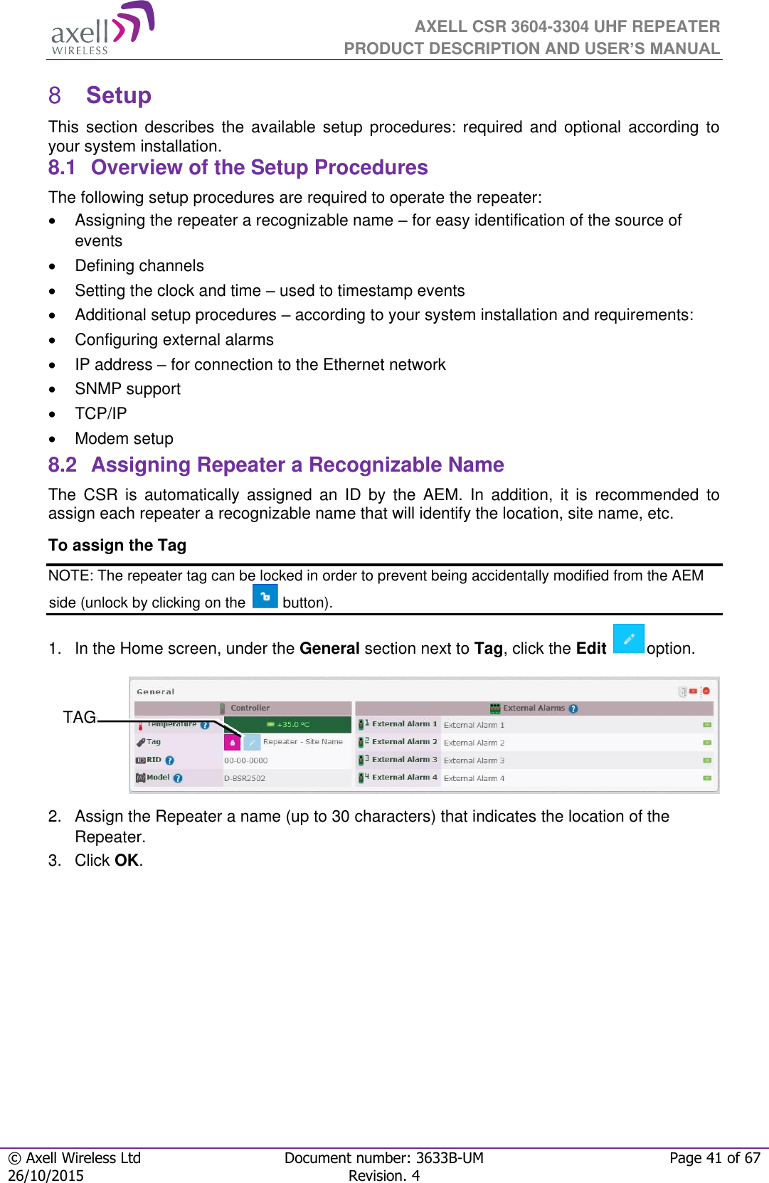  AXELL CSR 3604-3304 UHF REPEATER PRODUCT DESCRIPTION AND USER’S MANUAL  © Axell Wireless Ltd Document number: 3633B-UM Page 41 of 67 26/10/2015 Revision. 4    Setup 8This  section  describes  the  available  setup  procedures:  required  and  optional  according  to your system installation. 8.1  Overview of the Setup Procedures The following setup procedures are required to operate the repeater:   Assigning the repeater a recognizable name – for easy identification of the source of events    Defining channels   Setting the clock and time – used to timestamp events    Additional setup procedures – according to your system installation and requirements:   Configuring external alarms   IP address – for connection to the Ethernet network   SNMP support   TCP/IP    Modem setup 8.2  Assigning Repeater a Recognizable Name The  CSR  is  automatically  assigned  an  ID  by  the  AEM.  In  addition,  it  is  recommended  to assign each repeater a recognizable name that will identify the location, site name, etc.  To assign the Tag  NOTE: The repeater tag can be locked in order to prevent being accidentally modified from the AEM side (unlock by clicking on the   button). 1.  In the Home screen, under the General section next to Tag, click the Edit  option.  2.  Assign the Repeater a name (up to 30 characters) that indicates the location of the Repeater. 3.  Click OK.    TAG 