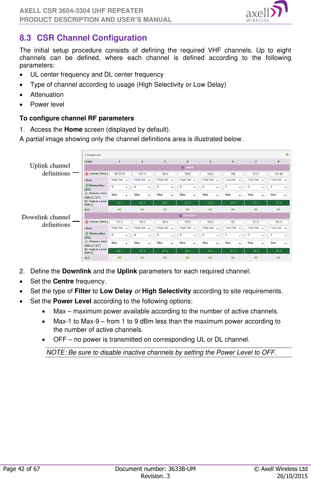 AXELL CSR 3604-3304 UHF REPEATER PRODUCT DESCRIPTION AND USER’S MANUAL  Page 42 of 67 Document number: 3633B-UM © Axell Wireless Ltd  Revision. 3 26/10/2015  8.3  CSR Channel Configuration The  initial  setup  procedure  consists  of  defining  the  required  VHF  channels.  Up  to  eight channels  can  be  defined,  where  each  channel  is  defined  according  to  the  following parameters:   UL center frequency and DL center frequency   Type of channel according to usage (High Selectivity or Low Delay)   Attenuation   Power level To configure channel RF parameters 1.  Access the Home screen (displayed by default).  A partial image showing only the channel definitions area is illustrated below.  2.  Define the Downlink and the Uplink parameters for each required channel:   Set the Centre frequency.    Set the type of Filter to Low Delay or High Selectivity according to site requirements.   Set the Power Level according to the following options:   Max – maximum power available according to the number of active channels.    Max-1 to Max-9 – from 1 to 9 dBm less than the maximum power according to the number of active channels.   OFF – no power is transmitted on corresponding UL or DL channel.  NOTE: Be sure to disable inactive channels by setting the Power Level to OFF. Downlink channel definitions Uplink channel definitions  