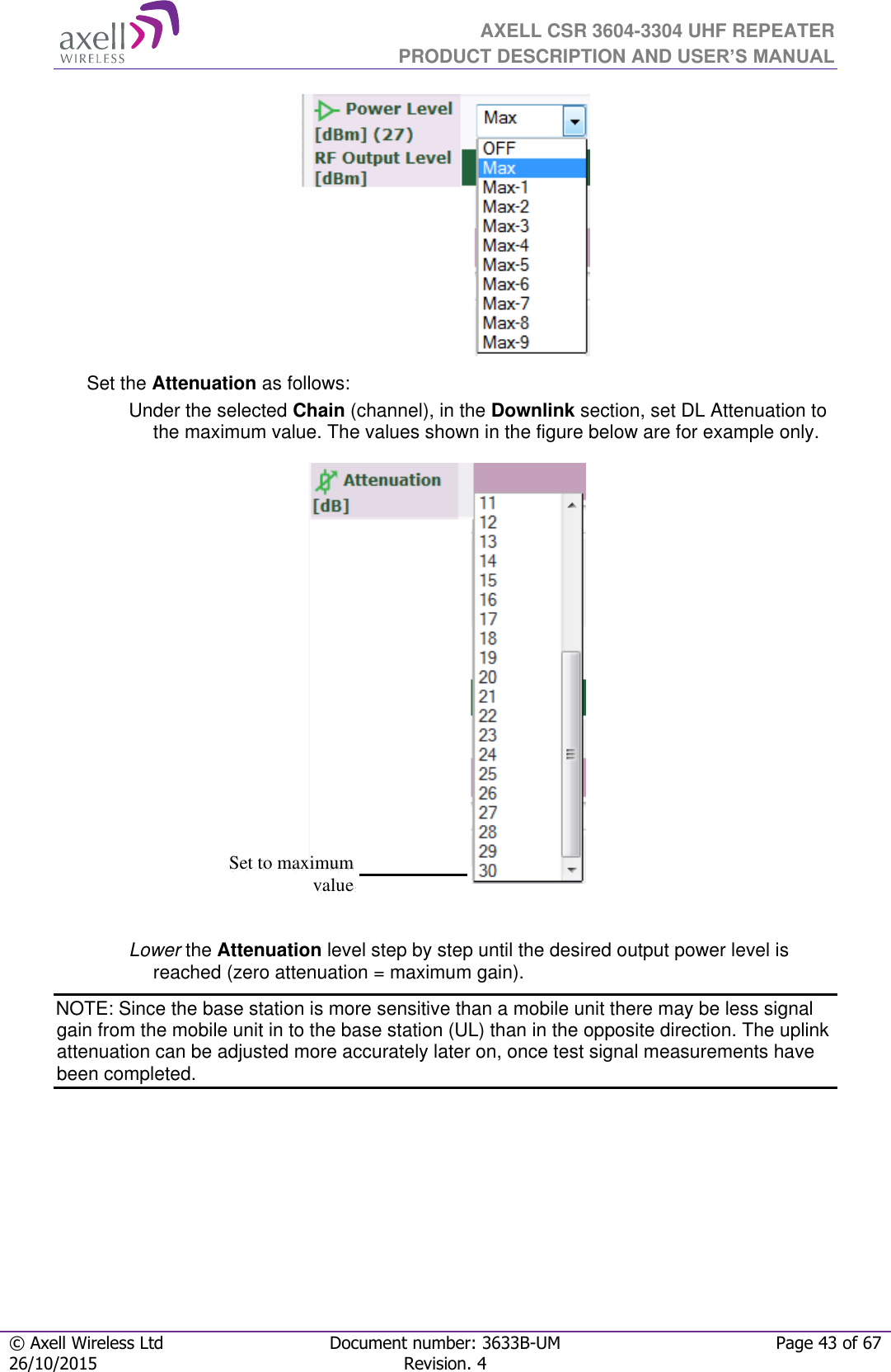  AXELL CSR 3604-3304 UHF REPEATER PRODUCT DESCRIPTION AND USER’S MANUAL  © Axell Wireless Ltd Document number: 3633B-UM Page 43 of 67 26/10/2015 Revision. 4    Set the Attenuation as follows: Under the selected Chain (channel), in the Downlink section, set DL Attenuation to the maximum value. The values shown in the figure below are for example only.   Lower the Attenuation level step by step until the desired output power level is reached (zero attenuation = maximum gain). NOTE: Since the base station is more sensitive than a mobile unit there may be less signal gain from the mobile unit in to the base station (UL) than in the opposite direction. The uplink attenuation can be adjusted more accurately later on, once test signal measurements have been completed.    Set to maximum value 