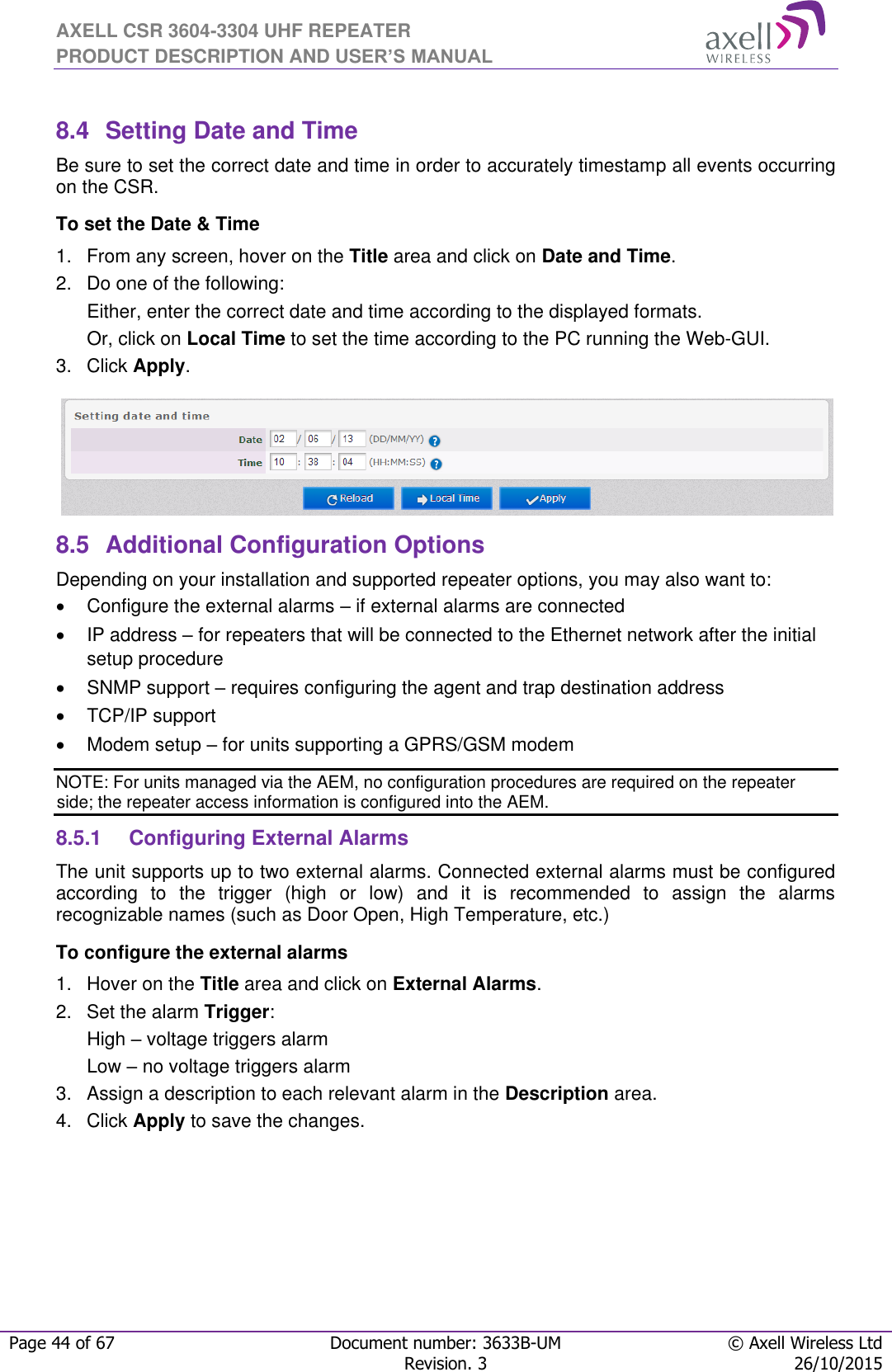 AXELL CSR 3604-3304 UHF REPEATER PRODUCT DESCRIPTION AND USER’S MANUAL  Page 44 of 67 Document number: 3633B-UM © Axell Wireless Ltd  Revision. 3 26/10/2015   8.4  Setting Date and Time Be sure to set the correct date and time in order to accurately timestamp all events occurring on the CSR. To set the Date &amp; Time 1.  From any screen, hover on the Title area and click on Date and Time. 2.  Do one of the following: Either, enter the correct date and time according to the displayed formats.  Or, click on Local Time to set the time according to the PC running the Web-GUI. 3.  Click Apply.  8.5  Additional Configuration Options Depending on your installation and supported repeater options, you may also want to:   Configure the external alarms – if external alarms are connected   IP address – for repeaters that will be connected to the Ethernet network after the initial setup procedure   SNMP support – requires configuring the agent and trap destination address    TCP/IP support   Modem setup – for units supporting a GPRS/GSM modem NOTE: For units managed via the AEM, no configuration procedures are required on the repeater side; the repeater access information is configured into the AEM. 8.5.1  Configuring External Alarms The unit supports up to two external alarms. Connected external alarms must be configured according  to  the  trigger  (high  or  low)  and  it  is  recommended  to  assign  the  alarms recognizable names (such as Door Open, High Temperature, etc.) To configure the external alarms 1.  Hover on the Title area and click on External Alarms. 2.  Set the alarm Trigger: High – voltage triggers alarm Low – no voltage triggers alarm  3.  Assign a description to each relevant alarm in the Description area. 4.  Click Apply to save the changes. 