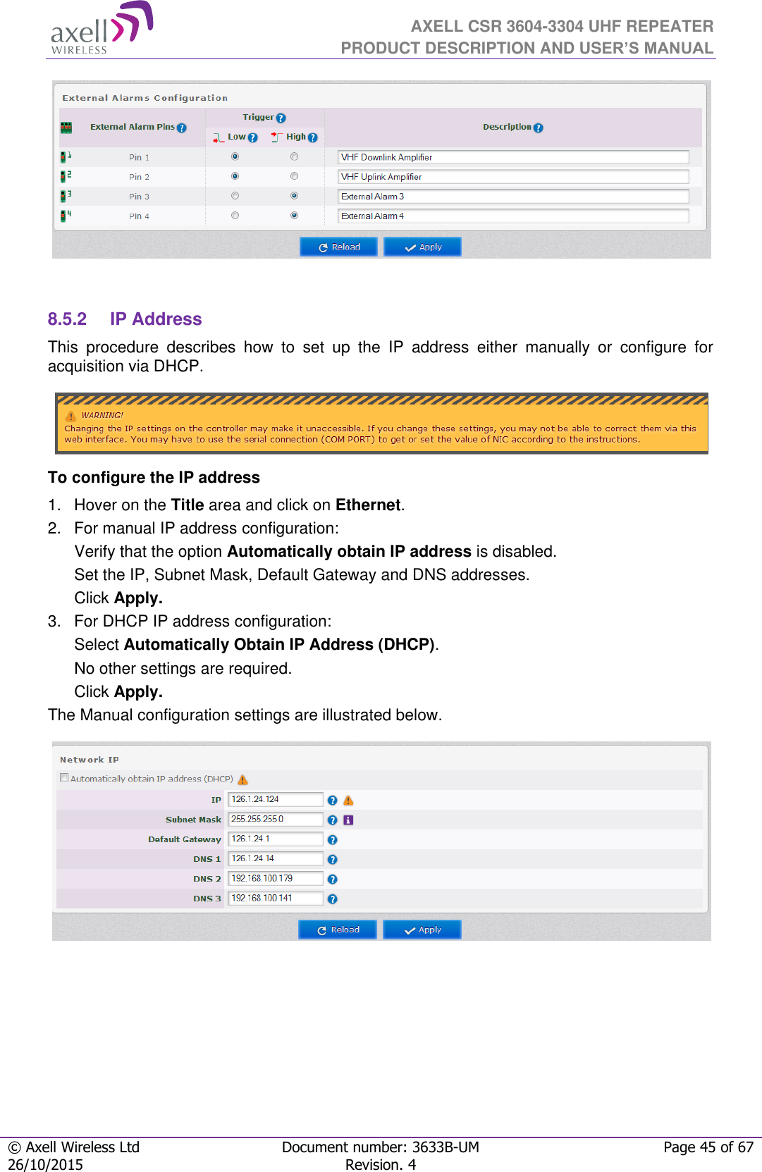  AXELL CSR 3604-3304 UHF REPEATER PRODUCT DESCRIPTION AND USER’S MANUAL  © Axell Wireless Ltd Document number: 3633B-UM Page 45 of 67 26/10/2015 Revision. 4      8.5.2  IP Address This  procedure  describes  how  to  set  up  the  IP  address  either  manually  or  configure  for acquisition via DHCP.  To configure the IP address 1.  Hover on the Title area and click on Ethernet. 2.  For manual IP address configuration: Verify that the option Automatically obtain IP address is disabled. Set the IP, Subnet Mask, Default Gateway and DNS addresses. Click Apply. 3.  For DHCP IP address configuration: Select Automatically Obtain IP Address (DHCP). No other settings are required. Click Apply. The Manual configuration settings are illustrated below.     